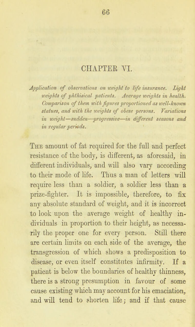 CILiPTEK VI. Application of observations on weight to life hisurance. Light weights of phthisical patients. Average weights in health. Comparison of thetn with figures proportioned as well-known statues, and with the weights of obese persons. Variations in weight—sudden—progressive—in different seasons and in regular periods. The amount of fat required for the full and perfect resistance of the body, is different, as aforesaid, in different individuals, and will also vary according to their mode of life. Thus a man of letters will require less than a soldier, a soldier less than a prize-fighter. It is impossible, therefore, to fix any absolute standard of weight, and it is incorrect to look upon the average weight of healthy in- dividuals in proportion to their height, as necessa- rily the proper one for every person. Still there are certain linuts on each side of the average, the transgression of which shows a predisposition to disease, or even itself constitutes infirmity. If a patient is below the boundaries of healthy thinness, there is a strong presumption in favour of some cause existing wliich may account for his emaciation, and will tend to shorten Life; and if that cause