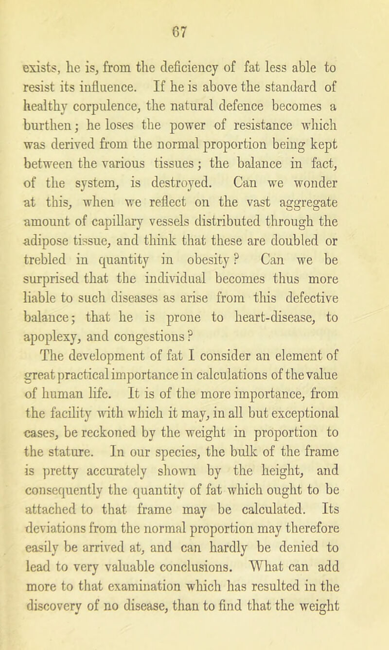 exists, lie is, from the deficiency of fat less able to resist its influence. If lie is above the standard of healthy corpulence, the natural defence becomes a burthen; he loses the power of resistance 'wliich was derived from the normal proportion being kept between the various tissues; the balance in fact, of the system, is destroyed. Can w'e wonder at this, when we reflect on the vast aggregate amount of capillary vessels distributed through the adipose tissue, and think that these are doubled or trebled in quantity in obesity ? Can we be surprised that the individual becomes thus more liable to such diseases as arise from this defective balance; that he is prone to heart-disease, to apoplexy, and congestions ? The development of fat I consider an element of great practical importance in calculations of the value of human life. It is of the more importance, from the facility with which it may, in all but exceptional cases, be reckoned by the weight in proportion to the stature. In our species, the bulk of the frame is pretty accurately sliown by the height, and consequently the quantity of fat which ought to be attached to that frame may be calculated. Its deviations from the normal proportion may therefore easily be arrived at, and can hardly be denied to lead to very valuable conclusions. What can add more to that examination which has resulted in the discovery of no disease, than to find that the weight