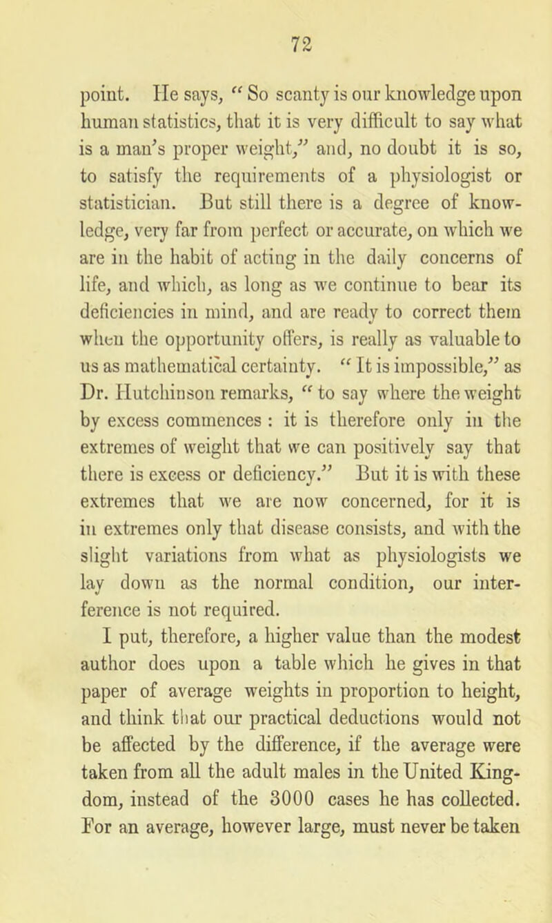 point. He says, So scanty is our knowledge upon human statistics, tliat it is very difficult to say what is a man's proper weight, and, no doubt it is so, to satisfy the requirements of a physiologist or statistician. But still there is a degree of know- ledge, very far from perfect or accurate, on which we are in the habit of acting in the daily concerns of life, and which, as long as we continue to bear its deficiencies in mind, and are ready to correct them when the opportunity offers, is really as valuable to us as mathematical certainty. “ It is impossible, as Dr. Hutchinsou remarks, to say where the weight by excess commences : it is therefore only in the extremes of weight that we can positively say that there is excess or deficiency. But it is with these extremes that we are now concerned, for it is in extremes only that disease consists, and with the slight variations from what as physiologists we lav down as the normal condition, our inter- ference is not required. I put, therefore, a higher value than the modest author does upon a table which he gives in that paper of average weights in proportion to height, and think that our practical deductions would not be affected by the difference, if the average were taken from aU the adult males in the United King- dom, instead of the 3000 cases he has collected. Bor an average, however large, must never be taken