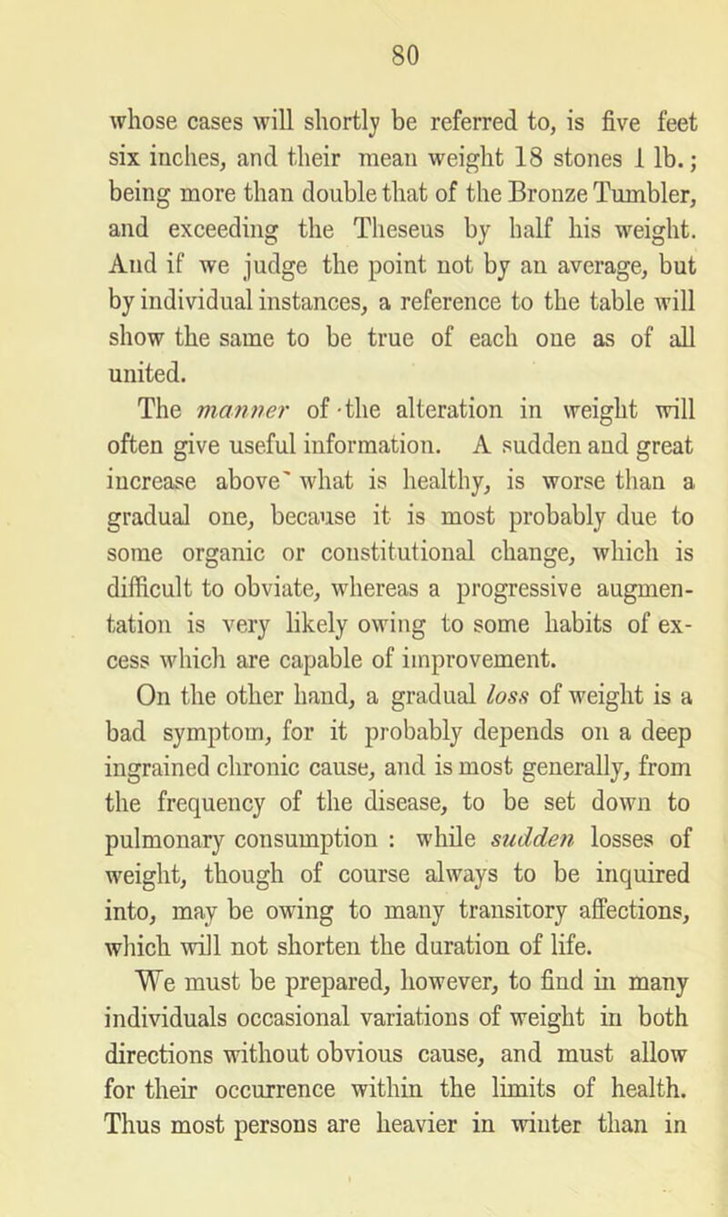 whose cases will shortly be referred to, is five feet six inches, and their mean weight 18 stones I lb.; being more than double that of the Bronze Tumbler, and exceeding the Theseus by half his weight. And if we judge the point not by an average, but by individual instances, a reference to the table will show the same to be true of each one as of all united. The manner of-the alteration in weight will often give useful inforraatiou. A sudden and great increase above' what is healthy, is worse than a gradual one, because it is most probably due to some organic or constitutional change, which is difficult to obviate, whereas a progressive augmen- tation is very likely owing to some habits of ex- cess which are capable of improvement. On the other hand, a gradual losn of weight is a bad symptom, for it probably depends on a deep ingrained chronic cause, and is most generally, from the frequency of the disease, to be set down to pulmonary consumption : while sudden losses of weight, though of course always to be inquired into, may be owing to many transitory affections, which will not shorten the duration of life. We must be prepared, however, to find in many individuals occasional variations of weight in both directions without obvious cause, and must allow for their occurrence within the limits of health. Thus most persons are heavier in winter than in
