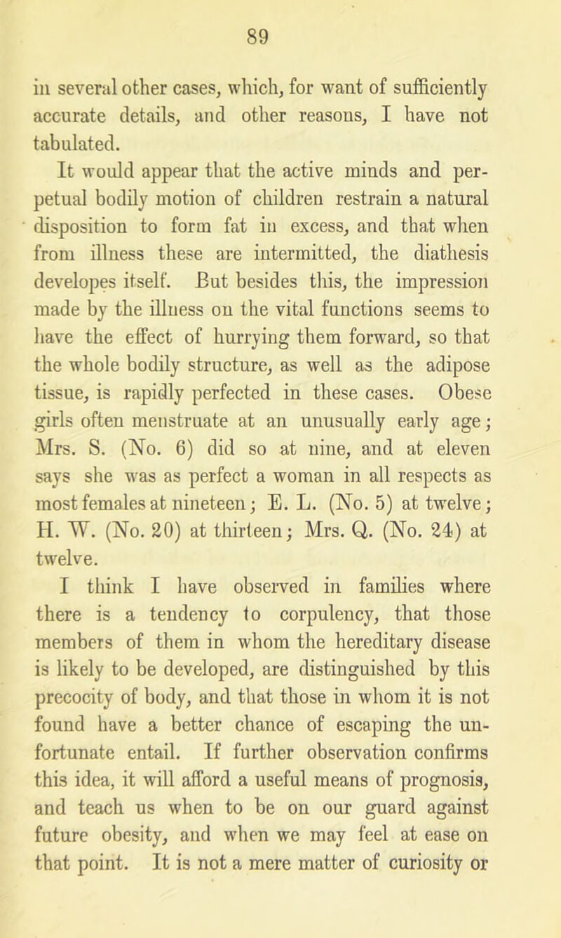 in several other cases, which, for want of sufficiently accurate details, and other reasons, I have not tabulated. It would appear that the active minds and per- petual bodily motion of children restrain a natural disposition to form fat in excess, and that when from illness these are intermitted, the diathesis developes itself. But besides this, the impression made by the illness on the vital functions seems to have the effect of hurrying them forward, so that the whole bodily structure, as well as the adipose tissue, is rapidly perfected in these cases. Obese girls often menstruate at an unusually early age; Mrs. S. (No. 6) did so at nine, and at eleven says she w^as as perfect a woman in all respects as most females at nineteen; E. L. (No. 5) at twelve; H. W. (No. 20) at thirteen; Mrs. Q. (No. 24) at twelve. I think I have obseiwed in families where there is a tendency to corpulency, that those members of them in whom the hereditary disease is likely to be developed, are distinguished by this precocity of body, and that those in whom it is not found have a better chance of escaping the un- fortunate entail. If further observation confirms this idea, it will afford a useful means of prognosis, and teach us when to be on our guard against future obesity, and w'hen we may feel at ease on that point. It is not a mere matter of curiosity or