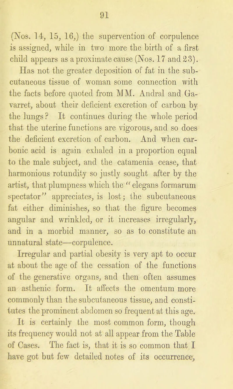 (Nos. 14, 15, 16,) the superventioa of corpulence is assigned, while in tu'o more the birth of a first child appears as a proximate cause (Nos. 17 and 33). Has not the greater deposition of fat in the sub- cutaneous tissue of woman some connection with the facts before quoted from MM. Andral and Ga- varret, about their deficient excretion of carbon by the lungs ? It continues during the whole period that the uterine functions are vigorous, and so does the deficient excretion of carbon. And when car- bonic acid is again exhaled in a proportion equal to the male subject, and the catamenia cease, that harmonious rotundity so justly sought after by the artist, that plumpness which the ” elegans formarum spectator” appreciates, is lost; the subcutaneous fat either diminishes, so that the figure becomes angular and wrinkled, or it increases irregularly, and in a morbid manner, so as to constitute an unnatural state—corpulence. Irregular and partial obesity is very apt to occur at about the age of the cessation of the functions of the generative organs, and then often assumes an asthenic form. It affects the omentum more commonly than the subcutaneous tissue, and consti- tutes the prominent abdomen so frequent at this age. It is certainly the most common form, though its frequency would not at all appear from the Table of Cases. The fact is, that it is so common that I have got but few detailed notes of its occurrence.