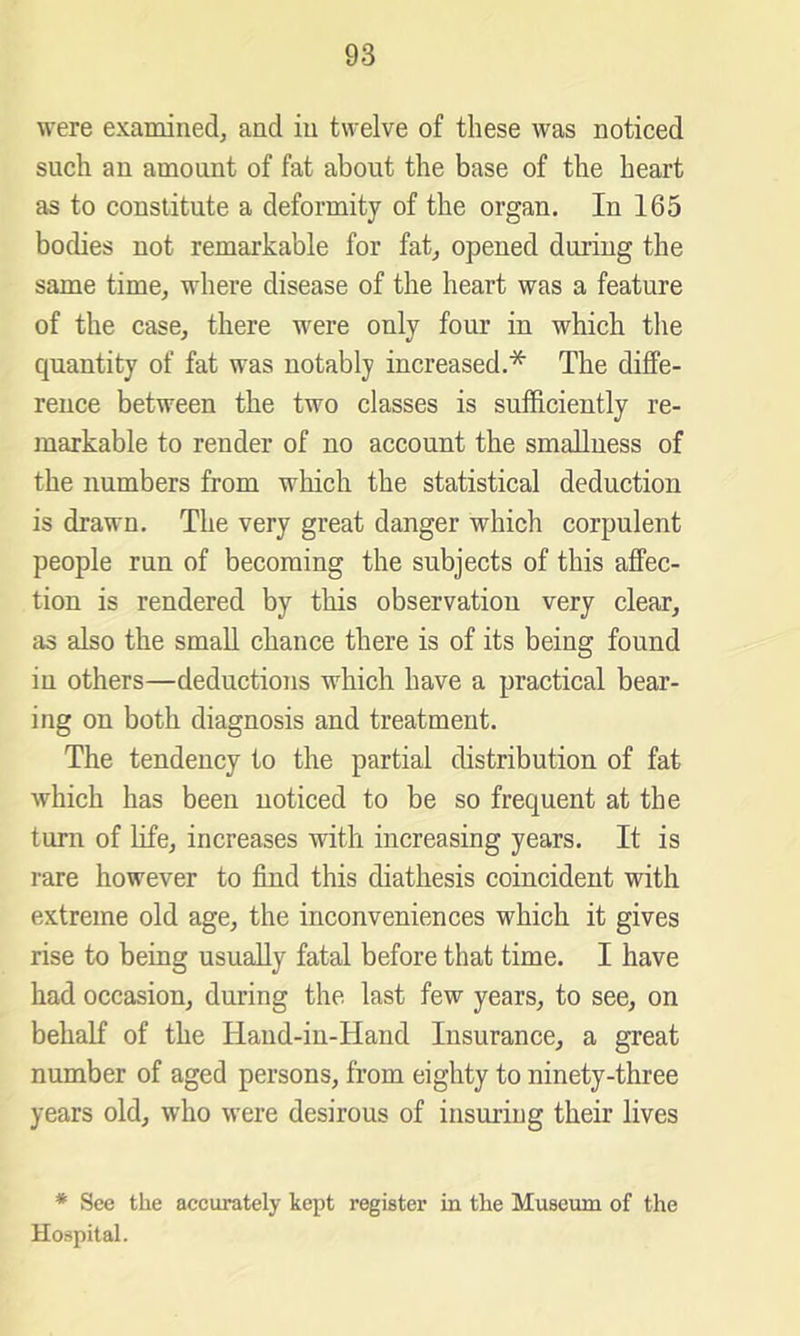 were examined, and in twelve of these was noticed such an amount of fat about the base of the heart as to constitute a deformity of the organ. In 165 bodies not remarkable for fat, opened during the same time, where disease of the heart was a feature of the case, there were only four in which the quantity of fat was notably increased.* The diffe- rence between the two classes is sufficiently re- markable to render of no account the smallness of the numbers from which the statistical deduction is drawn. The very great danger which corpulent people run of becoming the subjects of this affec- tion is rendered by this observation very clear, as also the small chance there is of its being found in others—deductions which have a practical bear- ing on both diagnosis and treatment. The tendency to the partial distribution of fat which has been noticed to be so frequent at the turn of life, increases with increasing years. It is rare however to find this diathesis coincident with extreme old age, the inconveniences which it gives rise to being usually fatal before that time. I have had occasion, during the last few years, to see, on behalf of the Hand-in-Hand Insurance, a great number of aged persons, from eighty to ninety-three years old, who were desirous of insuring their lives * See the accurately kept register in the Museum of the Hospital.