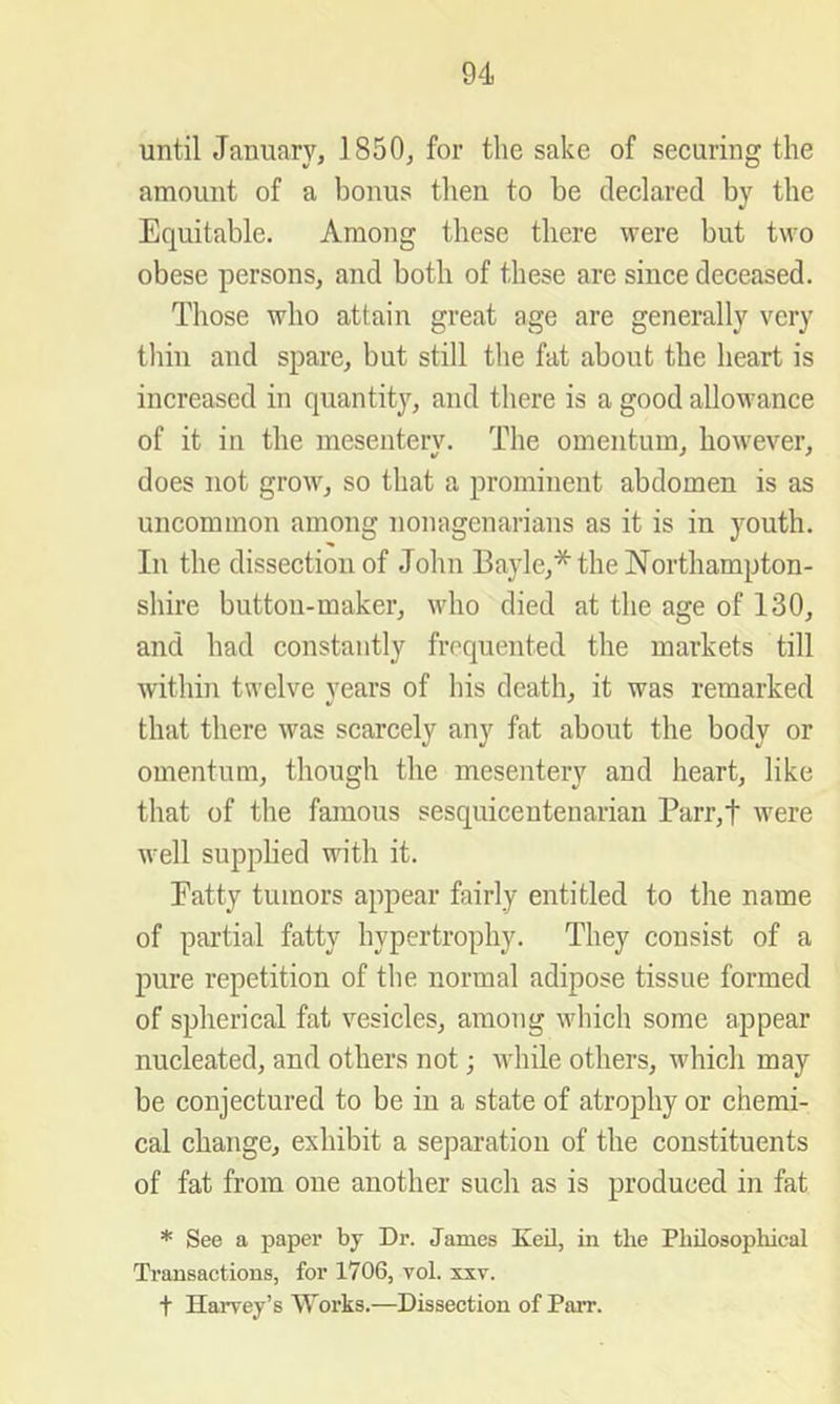 until January, 1850, for the sake of securing the amount of a bonus then to be declared by the Equitable. Among these there were but two obese persons, and both of these are since deceased. Those who attain great age are generally very thin and spare, but still the fat about the heart is increased in quantit}^, and there is a good allowance of it in the mesentery. The omentum, however, does not grow, so that a prominent abdomen is as uncommon among nonagenarians as it is in youth. In the dissection of John Bajde,* the Northampton- shire button-maker, who died at the age of 130, and had constantly frequented the markets till within twelve years of his death, it was remarked that there was scarcely any fat about the body or omentum, though the mesentery and heart, like that of the famous sesquicentenarian Parr,t were well supplied with it. Fatty tumors appear fairly entitled to the name of partial fatty hypertrophy. They consist of a pure repetition of the normal adipose tissue formed of spherical fat vesicles, among which some appear nucleated, and others not; while others, which may be conjectured to be in a state of atrophy or chemi- cal change, exhibit a separation of the constituents of fat from one another such as is produced in fat * See a paper by Dr. James Keil, in the Philosophical Transactions, for 1706, vol. xxv. t HaiTey’s Works.—Dissection of Parr.