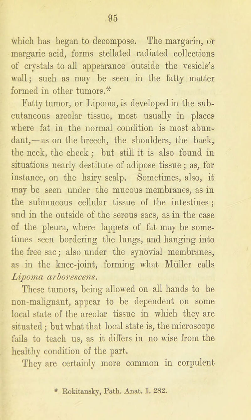 which has began to decompose. The margarin^ or margaric acid, forms stellated radiated collections of ciystals to all appearance outside the vesicle^s wall; such as may be seen in the fatty matter formed in other tumors.* Fatty tumor, or Lipoma, is developed in the sub- cutaneous areolar tissue, most usually in places where fat in the normal condition is most abun- dant,— as on the breech, the shoulders, the back, the neck, the cheek ; but still it is also found in situations nearly destitute of adipose tissue; as, for instance, on the hairy scalp. Sometimes, also, it may be seen under the mucous membranes, as in the submucous cellular tissue of the intestines; and in the outside of the serous sacs, as in the case of the pleura, where lappets of fat may be some- times seen bordering the lungs, and hanging into the free sac; also under the synovial membranes, as in the knee-joint, forming what Muller calls Lijwma arhorescens. These tumors, being allowed on all hands to be non-malignant, appear to be dependent on some local state of the areolar tissue in which they are situated; but what that local state is, the microscope fails to teach us, as it diflers in no wise from the healthy condition of the part. They are certainly more common in corpulent * Kokitansky, Path. Anat. I. 282.