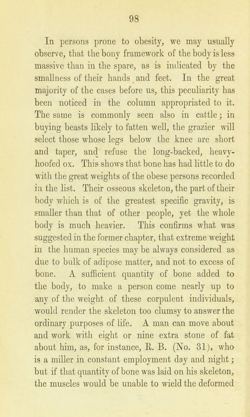 In persons prone to obesity, we may usually observe, that the bony framework of the body is less massive than in the spare, as is iiulicatecl by the smallness of their handstand feet. In the great majority of the cases before us, tliis peculiarity has been noticed in the column appropriated to it. The same is commonly seen also in cattle; in buying beasts likely to fatten well, the grazier will select those whose legs below the knee are short and taper, and refuse the long-backed, heavy- hoofed ox. This shows that bone has had little to do with the great weights of the obese persons recorded in the list. Their osseous skeleton, the part of their body which is of the greatest specific gravity, is smaller than that of other people, yet the whole body is much heavier. This confirms what was suggested in the former chapter, that extreme weight in the human species may be always considered as due to bulk of adipose matter, and not to excess of bone. A sufficient quantity of bone added to the body, to make a person come nearly up to any of the weight of these corpulent individuals, would render the skeleton too clumsy to answer the ordinary purposes of life. A man can move about and work with eight or nine extra stone of fat about him, as, for instance, E. B. (No. 31), who is a miller in constant employment day and night; but if that quantity of bone was laid on his skeleton, the muscles would be unable to wield the deformed