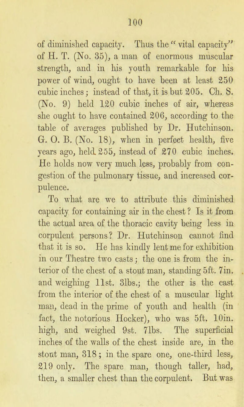 of diminished capacity. Thus the “ vital capacity’^ of H. T. (No. 35), a man of enormous muscular strength, and in his youth remarkable for his power of wind, ought to have been at least 250 cubic inches; instead of that, it is but 205. Ch. S. (No. 9) held 120 cubic inches of air, whereas she ought to have contained 206, according to the table of averages published by Dr. Hutchinson. G. 0. B. (No. 18), when in perfect health, five years ago, held. 255, instead of 270 cubic inches. He holds now very much less, probably from con- gestion of the pulmonary tissue, and increased cor- pulence. To what are we to attribute this diminished capacity for containing air in the chest ? Is it from the actual area of the thoracic cavity being less in corpulent persons? Dr. Hutchinson cannot find that it is so. He has kindly lent me for exhibition in our Tlieatre two casts; the one is from the in- terior of the chest of a stout man, standing 5ft. 7in. and weigliiug list. 3lbs.; the otlier is the cast from the interior of the chest of a muscular light man, dead in the prime of youth and health (in fact, the notorious Hocker), who was 5ft. lOin. high, and weighed 9st. 71bs. The superficial inches of the walls of the chest inside are, in the stout man, 318; in the spare one, one-third less, 219 only. The spare man, though taller, had, then, a smaller chest than the corpulent. But was
