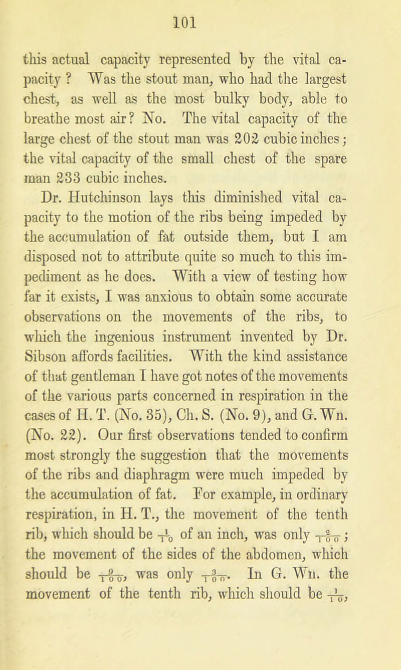 this actual capacity represented by the vital ca- pacity ? Was the stout man, who had tlie largest chest, as well as the most bulky body, able to breathe most air ? No. The vital capacity of the large chest of the stout man was 202 cubic inches; the vital capacity of the small chest of the spare man 233 cubic inches. Dr. Hutclunson lays this diminished vital ca- pacity to the motion of the ribs being impeded by the accumulation of fat outside them, but I am disposed not to attribute quite so much to this im- pediment as he does. With a view of testing how far it exists, I was anxious to obtain some accurate observations on the movements of the ribs, to which the ingenious instrument invented by Dr. Sibson aflbrds facilities. With the kind assistance of that gentleman I have got notes of the movements of the various parts concerned in respiration in the cases of H. T. (No. 35), Ch. S. (No. 9), and G. Wn. (No. 22). Our first observations tended to confirm most strongly the suggestion that the movements of the ribs and diaphragm were much impeded by the accumulation of fat. Tor example, in ordinary respiration, in H. T., the movement of the tenth rib, which should be of an inch, was only ; the movement of the sides of the abdomen, which should be was only -pg-g-. In G. Wn. the movement of the tenth rib, which should be