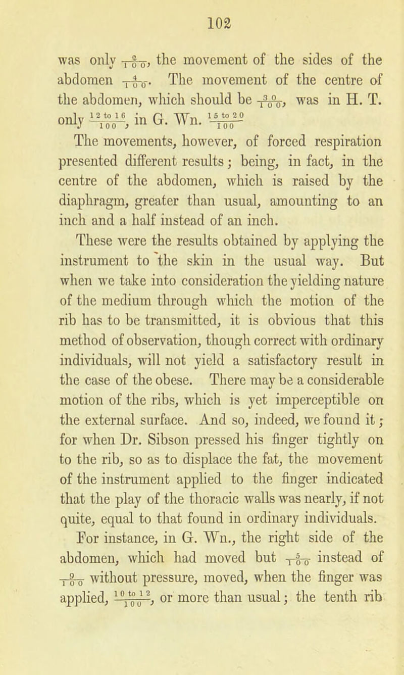 was only the movement of the sides of the abdomen -p§-o-. The movement of the centre of the abdomen, wliich should be was in H. T. only in G. Wn. I 00 The movements, however, of forced respiration presented different results; being, in fact, in the centre of the abdomen, which is raised by the diaphragm, greater than usual, amounting to an inch and a half instead of an inch. These were the results obtained by applying the instrument to the skin in the usual way. But when we take into consideration the yielding nature of the medium through which the motion of the rib has to be transmitted, it is obvious that this method of observation, though correct with ordinary individuals, will not yield a satisfactory result in the case of the obese. There may be a considerable motion of the ribs, which is yet imperceptible on the external surface. And so, indeed, we found it; for when Dr. Sibson pressed his finger tightly on to the rib, so as to displace the fat, the movement of the instrument applied to the finger indicated that the play of the thoracic walls was nearly, if not quite, equal to that found in ordinary individuals. For instance, in G. Wu., the right side of the abdomen, which had moved but instead of without pressure, moved, when the finger was applied, ^ usual; the tenth rib
