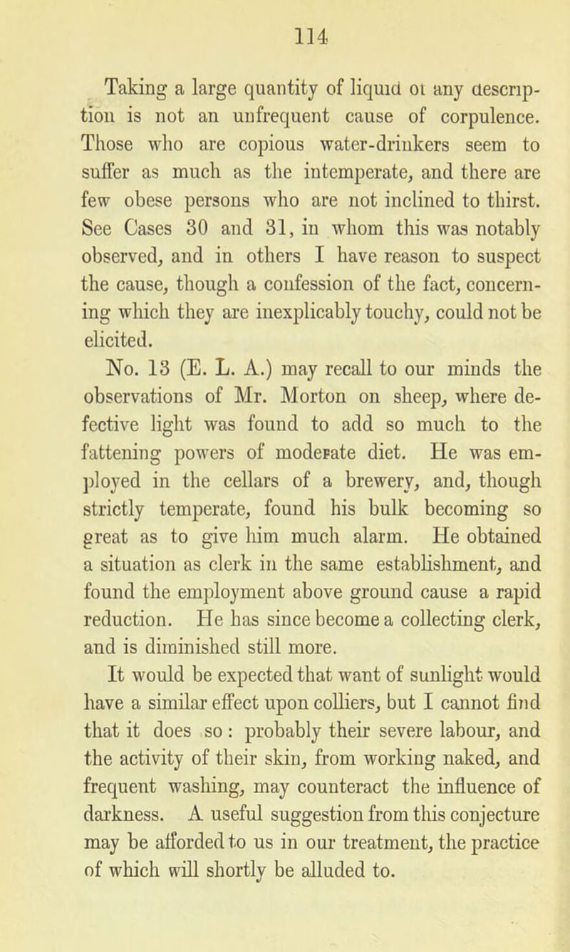 Ill- Taking a large quantity of liquid oi any descrip- tion is not an unfrequent cause of corpulence. Those who are copious water-drinkers seem to suffer as much as the intemperate, and there are few obese persons who are not inclined to thirst. See Cases 30 and 31, in whom this was notably observed, and in others I have reason to suspect the cause, though a confession of the fact, concern- ing which they are inexplicably touchy, could not be elicited. No. 13 (E. L. A.) may recall to our minds the observations of Mr. Morton on sheep, where de- fective light was found to add so much to the fattening powers of moderate diet. He was em- jiloyed in the cellars of a brewery, and, though strictly temperate, found his bulk becoming so great as to give him much alarm. He obtained a situation as clerk in the same establishment, and found the employment above ground cause a rapid reduction. He has since become a collecting clerk, and is diminished still more. It would be expected that want of sunlight would have a similar effect upon coUiers, but I cannot fiiid that it does so : probably their severe labour, and the activity of their skin, from working naked, and frequent washing, may counteract the influence of darkness. A useful suggestion from this conjecture may be afforded to us in oui‘ treatment, the practice of which will shortly be alluded to.