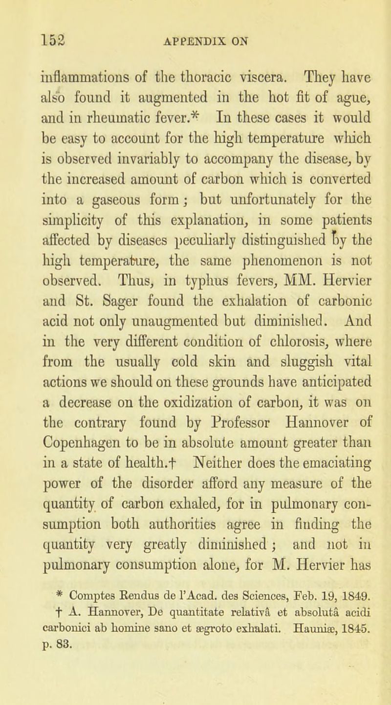 inflammations of the thoracic viscera. They have also found it augmented in the hot fit of ague, and in rheumatic fever.* In these cases it would be easy to account for the high temperature wliich is observed invariably to accompany the disease, by the increased amount of carbon which is converted into a gaseous form; but unfortunately for the sunplicity of this explanation, in some patients affected by diseases peculiarly distinguished t)y the high temperature, the same phenomenon is not observed. Thus, in typhus fevers, MM. Hervier and St. Sager found the exhalation of carbonic acid not only unaugmented but diminished. And in the very different condition of chlorosis, where from the usually cold skin and sluggish vital actions we should on these grounds have anticipated a decrease on the oxidization of carbon, it was on the contrary found by Professor Hannover of Copenhagen to be in absolute amount greater than in a state of health.f Neither does the emaciating power of the disorder afford any measure of the quantity of carbon exhaled, for in pulmonary con- sumption both authorities agree in finding the quantity very greatly diminished; and not in pulmonary consumption alone, for M. Hervier has * Comptes Rendus de I’Acad. des Sciences, Feb. 19, 1849. t A. Hannover, De quantitate relative et absoluta acidi carbonici ab bomine sano et eegroto exbalati. Haunia:, 1845.