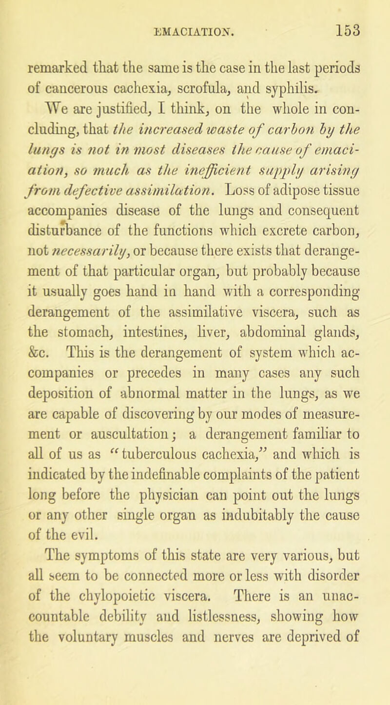 remarked that the same is the case in the last periods of cancerous cachexiuj scrofula^ and syphilis. We are justified, I think, on the whole in con- cluding, that the increased waste of carbon by the lungs is not in most diseases the cause of emaci- ation, so much as the inefficient supply arising from defective assimilation. Loss of adipose tissue accompanies disease of the lungs and consequent disturbance of the functions which excrete carbon, not necessarily, or because there exists that derange- ment of that particular organ, but probably because it usually goes hand in hand with a corresponding derangement of the assimilative viscera, such as the stomach, intestines, liver, abdominal glands, &c. This is the derangement of system which ac- companies or precedes in many cases any such deposition of abnormal matter in the lungs, as we are capable of discovering by our modes of measure- ment or auscultation; a derangement familiar to all of us as tuberculous cachexia,^^ and which is indicated by the indefinable complaints of the patient long before the physician can point out the lungs or any other single organ as indubitably the cause of the evil. The symptoms of this state are very various, but all seem to be connected more or less with disorder of the chylopoietic viscera. There is an unac- countable debility and listlessness, showing how the voluntary muscles and nerves are deprived of