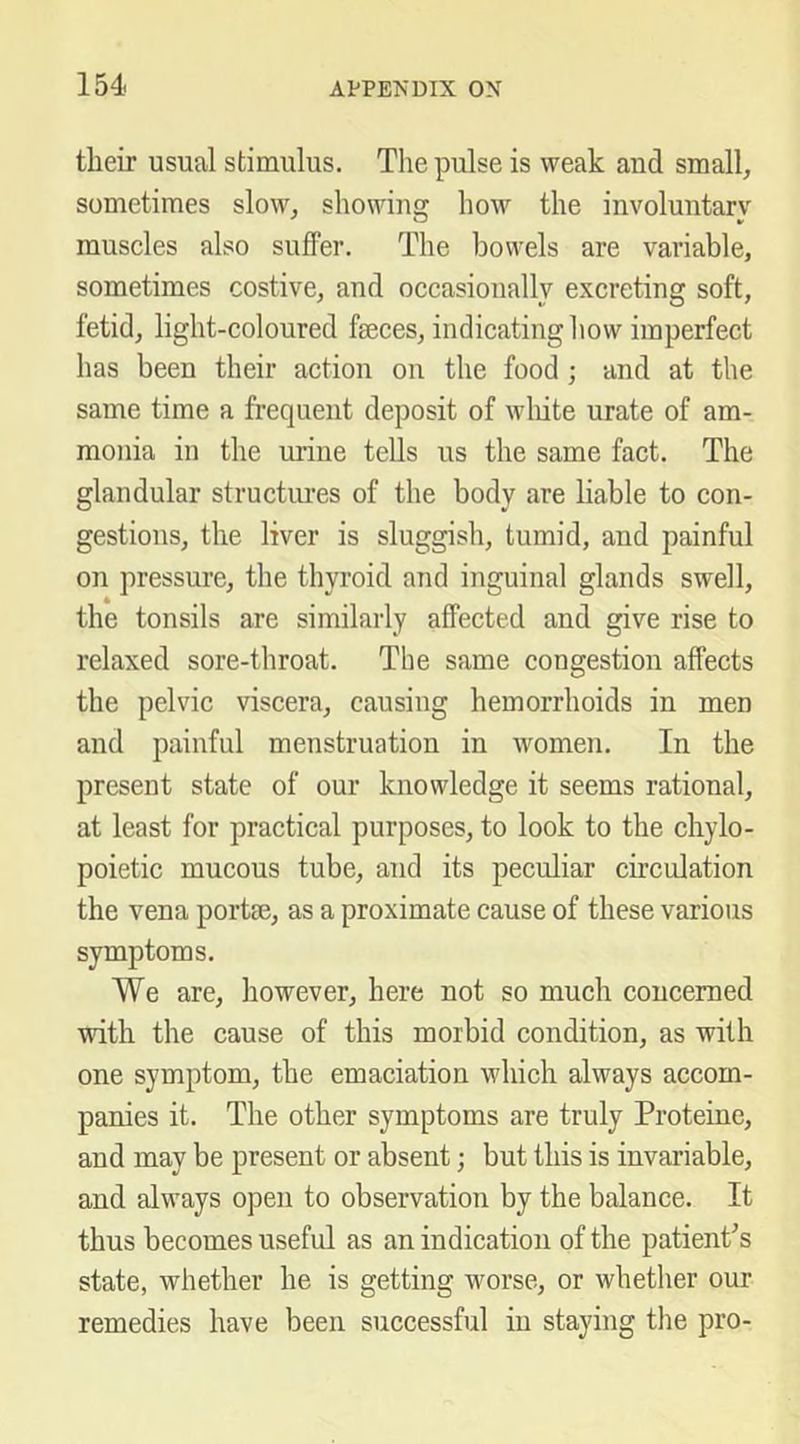 their usual stimulus. The pulse is weak and small, sometimes slow, showing how the involuntary muscles also suffer. The bowels are variable, sometimes costive, and occasionally excreting soft, fetid, light-coloured faeces, indicating how imperfect has been their action on the food; and at the same time a frequent deposit of wliite urate of am- monia in the mine tells us the same fact. The glandular structures of the body are liable to con- gestions, the liver is sluggish, tumid, and painful on pressure, the thyroid and inguinal glands swell, the tonsils are similarly affected and give rise to relaxed sore-throat. The same congestion affects the pelvic viscera, causing hemorrhoids in men and painful menstruation in women. In the present state of our knowledge it seems rational, at least for practical purposes, to look to the chylo- poietic mucous tube, and its peculiar circulation the vena port®, as a proximate cause of these various symptoms. We are, however, here not so much concerned with the cause of this morbid condition, as with one symptom, the emaciation which always accom- panies it. The other symptoms are truly Proteine, and may be present or absent; but this is invariable, and always open to observation by the balance. It thus becomes useful as an indication of the patienPs state, whether he is getting worse, or whether our remedies have been successful in staying the pro-