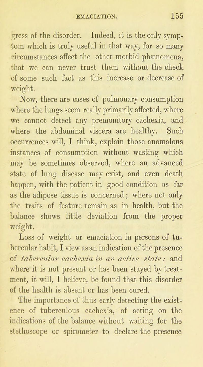 Ip'ess of the disorder. Indeed^ it is the only symp- tom which is truly useful iu that way, for so many (hrcumstances affect the other morbid phenomena, that we can never trust them without the check of some such fact as this increase or decrease of weight. Now, there are cases of pulmonary consumption where the lungs seem really primarily affected, where we cannot detect any premonitory cachexia, and where the abdominal viscera are healthy. Such occurrences will, I think, explain those anomalous instances of consumption without wasting which may be sometimes observed, where an advanced state of lung disease may exist, and even death happen, with the patient in good condition as far as the adipose tissue is concerned; where not only the traits of feature remain as in health, but the balance shows little deviation from the proper weight. Loss of weight or emaciation in persons of tu- bercular habit, I view as an indication of the presence of tabercular cachexia in an active state; and where it is not present or has been stayed by treat- ment, it will, I believe, be found that this disorder of the health is absent or has been cured. The importance of thus early detecting the exist- ence of tuberculous cachexia, of acting on the indications of the balance without waiting for the stethoscope or spirometer to declare the presence
