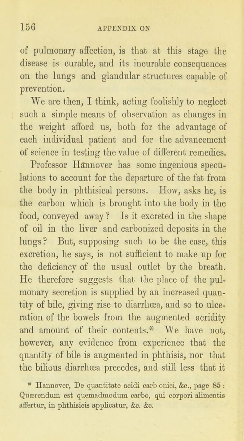 of pulmonary affection, is that at this stage the disease is curable, and its incurable consequences on the lungs and glandular structures capable of prevention. We are then, I think, acting foolisldy to neglect such a simple means of observation as changes in the weight afford us, both for the advantage of each individual patient and for the advancement of science in testing the value of different remedies. Professor Hannover has some ingenious specu- lations to account for the departure of the fat from the body in phthisical persons. How, asks he, is the carbon which is brought into the body in the food, conveyed away ? Is it excreted in the shape of oil in the liver and carbonized deposits in the lungs ? But, supposing such to be the case, this excretion, he says, is not sufficient to make up for the deficiency of the usual outlet by the breath. He therefore suggests that the place of the pul- monary secretion is supplied by an increased quan- tity of bile, giving rise to diarrhoea, and so to ulce- ration of the bowels from the augmented acridity and amount of their contents.* We have not, however, any evidence from experience that the quantity of bile is augmented in phthisis, nor that the bilious diarrhoea precedes, and still less that it * Hannover, De quantitate acidi carb onici, &c., page 85 : Qnserendiun est quemadmodum cai-bo, qui corpori alimentis affertur, in phthisicis appiicatur, &c. &c.