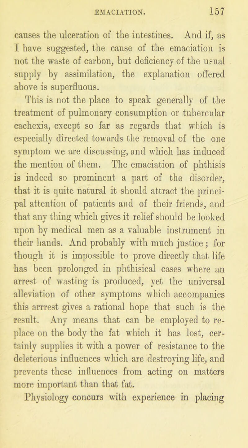causes the ulceration of the intestines. And if, as I have suggested, the cause of the emaciation is not the waste of carbon, but deficiency of the usual supply by assimilation, the explanation offered above is superfluous. This is not the place to sjieak generally of the treatment of pulmonary consumption or tubercular cachexia, except so far as regards that vdiich is especially directed towards the removal of the one symptom we are discussing, and which has induced the mention of them. The emaciation of phthisis is indeed so prominent a part of the disorder, that it is quite natural it should attract the princi- pal attention of patients and of their friends, and that any thing which gives it relief should be looked upon by medical men as a valuable instrument in their hands. And probably with much justice; for though it is impossible to prove directly that life has been prolonged in phthisical cases where an arrest of wasting is produced, yet the universal alleviation of other symptoms which accompanies this arrrest gives a rational hope that such is the result. Any means that can be employed to re- place on the body the fat which it has lost, cer- tainly supplies it with a power of resistance to the deleterious influences which are destroying life, and prevents these influences from acting on matters more important than that fat. Physiology concurs wdth experience in placing