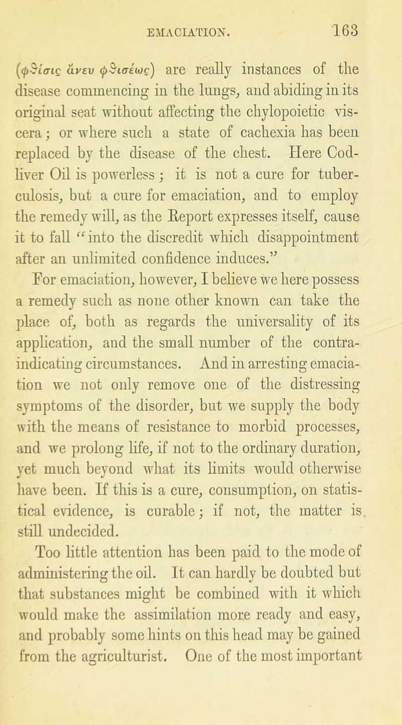 avev (j>Biaiioc) are really instances of the disease commencing in the lungs, and abiding in its original seat without affecting the chylopoietic vis- cera ; or where such a state of cachexia has been replaced by the disease of the chest. Here Cod- liver Oil is powerless ; it is not a cure for tuber- culosis, but a cure for emaciation, and to employ the remedy will, as the Eeport expresses itself, cause it to fall “into the discredit which disappointment after an unlimited confidence induces.’^ For emaciation, however, I believe we here possess a remedy such as none other known can take the place of, both as regards the universality of its application, and the small number of the contra- indicating circumstances. And in arresting emacia- tion we not only remove one of the distressing symptoms of the disorder, but we supply the body with the means of resistance to morbid processes, and we prolong life, if not to the ordinary duration, yet much beyond what its limits would otherwise have been. If this is a cure, consumption, on statis- tical evidence, is curable; if not, the matter is stiU undecided. Too little attention has been paid to the mode of administering the oil. It can hardly be doubted but that substances might be combined with it which w'ould make the assimilation more ready and easy, and probably some hints on this head may be gained from the agriculturist. One of the most important