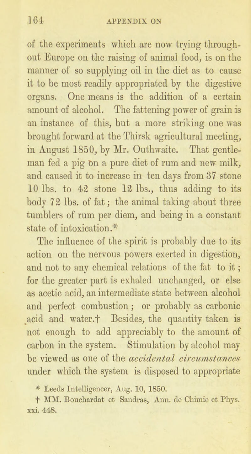of the experiments which are now trying through- out Europe on the raising of animal food, is on the manner of so supplying oil in the diet as to cause it to be most readily appropriated by the digestive organs. One means is the addition of a certain amount of alcohol. The fattening power of grain is an instance of this, but a more striking one was brought forward at the Thirsk agricultural meeting, in August 1850, by Mr. Outhwaite. That gentle- man fed a pig On a pure diet of rum and new milk, and caused it to increase in ten days from 37 stone 10 lbs. to 4)2 stone 12 lbs., thus adding to its body 7 2 lbs. of fat; the animal taking about three tumblers of rum per diem, and being in a constant state of intoxication.* The influence of the spirit is probably due to its action on the nervous powers exerted in digestion, and not to any chemical relations of the fat to it; for the gi'eater part is exhaled unchanged, or else as acetic acid, an intermediate state between alcohol and perfect combustion ; or probably as carbonic ,acid and water.f Besides, tlie quantity taken is not enough to add appreciably to the amount of carbon in the system. Stimulation by alcohol may be viewed as one of the accidental circnmstcmces under wliich the system is disposed to appropriate * Leeds Intelligencei’, Aug. 10, 1850. t MM. Bouchardat et Sandras, Ann. de Cbiniie et Phj^s. xxi. 448.
