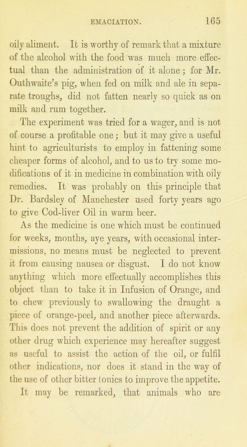 oily aliment. It is worthy of remark that a mixture of the alcohol with the food was much more effec- tual than the administration of it alone; for Mr. Outhwaite’s pig, when fed on milk and ale in sepa- rate troughs, did not fatten nearly so quick as on milk and rum together. The experiment was tried for a wager, and is not of course a profitable one; but it may give a useful hint to agriculturists to employ in fattening some cheaper forms of alcohol, and to us to try some mo- difications of it in medicine in combination with oily remedies. It was probably on tliis principle that Dr. Bardsley of Manchester used forty years ago to give Cod-liver Oil in warm beer. As the medicine is one which must be continued for weeks, months, aye years, with occasional inter- missions, no means must be neglected to prevent it from causing nausea or disgust. I do not know anything which more effectually accomplishes this object than to take it in Infusion of Orange, and to chew previously to swallowing the draught a piece of orange-peel, and another piece afterwards. This does not prevent the addition of spirit or any other drug which experience may hereafter suggest as useful to assist the action of the oil, or fulfil other indications, nor does it stand in the way of the use of other bitter tonics to improve the appetite. It may be remarked, that animals who are