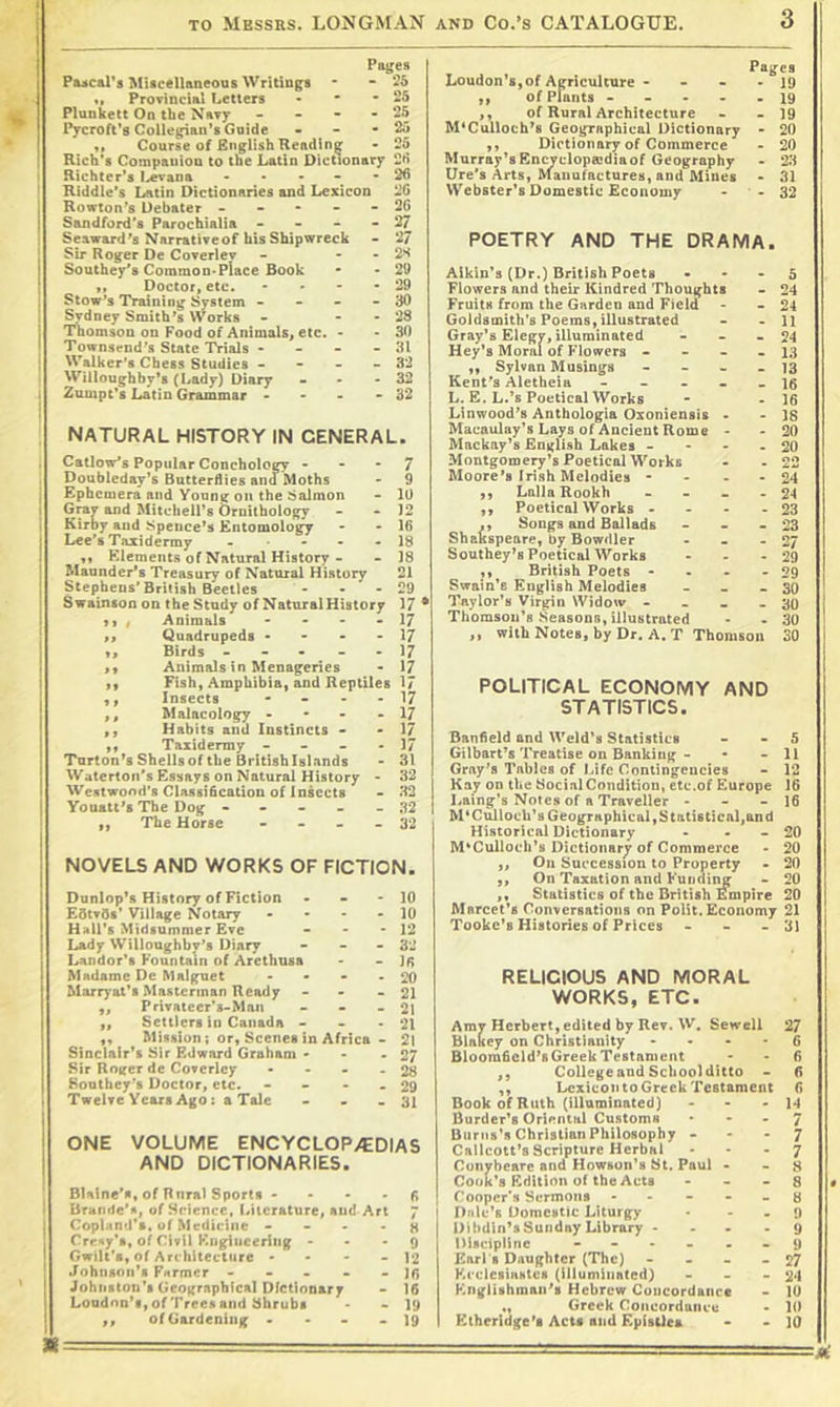 Paiges Pascal's MUcellaneous Writings • “ «» Provincial Letters • * -25 Plunkett On the Navy - - - - 25 Pycroft’s Collegian's Guide - - * ^ Course of English Rending • 25 Rich's Companion to the Latin Dictionary 25 t Richter's I^evana - . . - • 26 Riddle's Latin Dictionaries and Lexicon 26 Rowton’s Debater ----- 26 Sandford's Parochialia - - - “27 Seaward's Narrativeof bis Shipwreck - 27 Sir Roger De Coverlev - - . 2S Southey's Common*Place Book - -29 M Doctor, etc. • • - -29 Stow’s Training System - - - - 30 1 Sydney Smith's Works - - - 28 1 Tnomson on Food of Animals, etc. - -30 I Townsend's State Trials • - - - 31 I Walker's Chess Studies - - - - 32 Willoughby's (Lady) Diary - • - 32 Zumpt's Latin Grammar • • - - 32 NATURAL HISTORY IN GENERAL. Catlow's Popular Conchology - • • 7 . Doubleday's Butterdies ana Moths - 9 j Ephemera and Yonng Oil the Salmon - 10 I and Mitchell's Ornilbology - - 12 i Kirby and Spence's Entomology - - 16 j Lee’s Taxidermy - - - - 18 ! ,, Elements of Natural History - - 18 j Maunder's Treasury of Natural History 21 I Stephens'British Beetles - - - 29 J Swainton on theStndy of Natural History 17 • , Animals - - - >17 Quadrupeds • - • - 1/ Birds - - . . . 17 Animals in Menageries - 17 Fish, Amphibia, and Reptiles 1/ Insects - - - - 17 Malacology - • - - 17 Habits and Instincts • - 17 ,, Taxidermy - - - - 17 Tnrton's Shellsof the Britishlslands - 31 Walerton's Essays on Natural History - 32 Westwood's Classidcation of Insects • 32 Youatt's The Dog - - - - - 32 ,, The Horse - - - - 32 NOVELS AND WORKS OF FICTION. »> >1 11 11 Dunlop's History of Fiction - - - EdtvSs' Village Notary . . - - Hall's Midsummer Eve - . . Lady Willoughby’s Diary - _ - Landor't Fountain of Arethusa Madame De Malguet .... Marr}*at't Mastcrinan Ready - . . ,, Privatcer’s-Man - - - ,, Settlers in Canada - . . ,, Mission; or, Scenes in Africa - Sinclair's Sir Edward Graham - - . Sir Roifcr de Covcriey . - - . Southey’s Doctor, etc. - - - . I Twelve Years Ago: a Tale - . . 10 10 12 32 15 20 21 21 21 21 27 28 29 31 ONE VOLUME ENCYCLOPAEDIAS AND DICTIONARIES. I Blaine’s, of Rural Sports - - • • 5 I Brande'a, of Science, Idlcrature, and Art 7 j Copland's, of Medicine - - • • H Cre^y's, of Civil Kiigiueering - - * 9 Gwilt's, of Architecture • • • - 12 .Johnson's Farmer ----- Johnston's Geographical Dfetlonary - 16 Loudno’SyOfTreesatid Shrubs • -19 ,, of Gardening • • - - 19 Loudon's, of Agriculture - - - • 19 ,, of Plants - - ... 19 ,, of Rural Architecture - - 19 M'Culloch's Geographical Dictionary - 20 ,, Dictionary of Commerce - 20 Murray's Encvclopecdia of Geography - 23 lire's Arts, Manufactures, and Mines - 31 Webster's Domestic Economy - - 32 POETRY AND THE DRAMA. Aikin's (Dr.) British Poets . - - Flowers and their Kindred Thoughts Fruits from the Garden and Field Goldsmith’s Poems, illustrated Gray’s Elegy, illuminated - _ . Key's Morn! of Flowers - - - - ,, Sylvan M usings - - . . Kent's Aletheia ----- L. E. L.'s Poetical Works Linwood's Anthologia Oxoniensis . Macaulay's Lays of Ancient Rome * Mackay’s English Lakes - • - . Montgomery’s Poetical Works Moore’s Irish Melodies • - - . Lalla Rookh .... ,, Poetical Works - - - - ,, Songs and Ballads - - • Shakspeare, by Bowdler ... Southey's Poetical Works . . - ,, British Poets .... Swain’s English Melodies - - . Taylor’s Virgin Widow - - - . Thomson’s Seasons, illustrated ,, with Notes, by Dr. A. T Thomson POLITICAL ECONOMY AND STATISTICS. Banfield and Weld's Statistics - - 5 Gilbart's Treatise on Banking - • - 11 Gray's Tables of Life Contingencies - 12 Kay on the SocialCondition, etc.of Europe 16 I^aing’s Notes of a Traveller - - - 16 M'Cmlocb's Geographical, Statistical,and Historical Dictionary - . - 20 M'Culloch’s Dictionary of Commerce - 20 ,, Oil Succession to Property > 20 „ On Taxation and Funding - 20 ,, Statistics of the British Empire 20 Marcet's Conversations on Polit.Economy 21 Tooke's Histories of Prices - - - 3i RELIGIOUS AND MORAL WORKS, ETC. Amy Herbert, edited by Rev. W. Sewell 27 blnkey on Christianity ... - 6 Bloomficid'sGreekTestanient > - 6 ,, College and School ditto - 0 ,, Lexicon to Greek Testament 6 Book of Ruth (illuminated) - - - H Burder's Oriental Customs • - . 7 Burns's Christian Philosophy - . - 7 Callcott's Scripture Herbal * * • 7 Cunyheare and Howsun’s St. Paul . - 8 Cook's Edition of the Acts . - - g Cooper's Sermons - - - - - 8 Dale's Domestic Liturgy • . . 9 Dihdin'sSuiiday Library .... 9 Discipline 9 Earl 8 Daughter (The) - - - - 27 Ki'clcsiaHtes (Illuminated) - - - 24 Englishman's Hebrew Coiicordanrc - lU Greek Concordaneu . 1(1 Etheridge's Acts and EpisUes • - 10 5 24 24 11 24 13 13 16 16 18 20 20 24 24 23 23 27 29 29 SO 30 30 SO