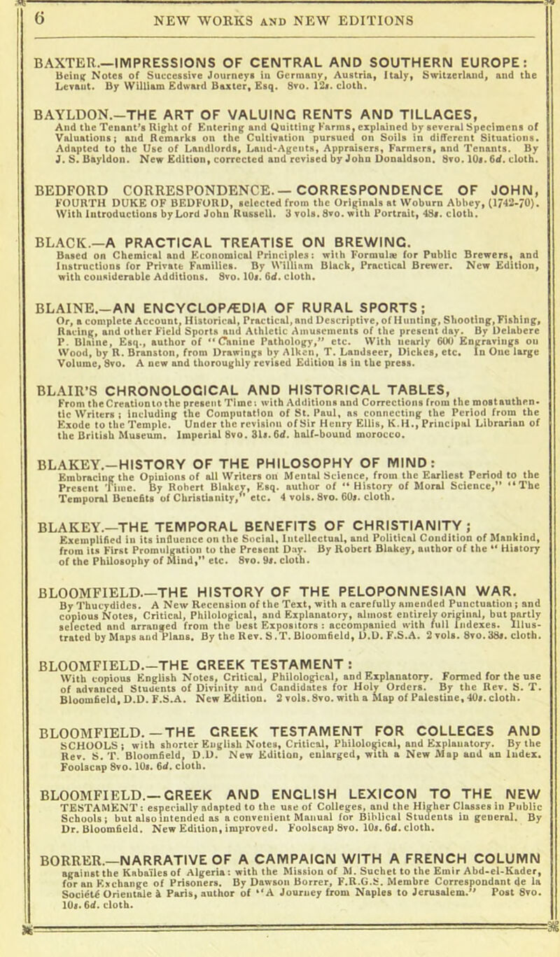 BAXTER—IMPRESSIONS OF CENTRAL AND SOUTHERN EUROPE: BcInK* Notes of Succcssire Journeys tn Germany, Austnai Italy, Switzerland, and the Levant. Dy NVilllam Edward Baxter, Esq. Svo. i2f. cloth. BAYLDON.—THE ART OF VALUING RENTS AND TILLAGES, And the Tenant’s Right of Entering and Quitting Farms, explained by several Specimens of Valuations; and Remarks on the Cultivation pursued on Soils in diRerent Situations. Adapted to the Use of Landlords, Land-Agents, Appraisers, Farmers, and Tenants. By J. S. Bayldon. New Edition, corrected and revised by John Donaldson. 8vo. lOt. 6d. cloth. BEDFORD CORRESPONDENCE.— CORRESPONDENCE OF JOHN, FOURTH DUKE OF BEDFORD, selected from the Originals at Woburn Abbey, (17-12-70). With introductions by Lord John Russell. 3 vols. Svo. with Portrait, 4S«. cloth. BLACK.—A PRACTICAL TREATISE ON BREWING. Based on Chemical and Economical Principles; with Formula for Public Brewers, and Instructions for Private Families. By VVillinm Black, Practical Brewer. New Edition, with considerable Additions. Svo. lOi. 6d. cloth. BLAINE.-AN ENCYCLOP/EDIA OF RURAL SPORTS; Or, a complete Account, Historical, Practical, and Descriptive, of Hunting, Shooting, Fishing, Racing, and other Field Sports and Athletic Amusements of the present day. Dy Delabere P. Dlmne, Esq., author of ** Canine Pathology,” etc. With nearly 600 Engravings on Wood, by R. Branston, from Drawings by Aiken, T. Landseer, Dickes, etc. In One large Volume, Svo. A new and thoroughly revised Edition Is in the press. BLAIR’S CHRONOLOGICAL AND HISTORICAL TABLES, From Che Creation to the present Time; with Additions and Corrections from the mostauthen- tic iWiters : Including the Computation of St. Paul, as connecting the Period from the Exode to the Temple. Under the revision of Sir Henry Ellis, K.H., Principal Librarian of the British Museum. Imperial Svo. 3U. 6d. half-bound morocco. BLAKEY.—HISTORY OF THE PHILOSOPHY OF MIND: Embracing the Opinions of all Writers on Mental Science, from the Earliest Period to the Present Time. By Robert Blakcv, Esq. author of “ History of Moral Science,” “The Temporal Benefits of Christianity,” etc. 4 vols. Svo. 60i. cloth. BLAKEY.—THE TEMPORAL BENEFITS OF CHRISTIANITY; Exemplified in its influence on the Social, Intellectual, and Political Condition of Mankind, from Its First Promulgation to the Present Day. By Robert Blakey, author of the “ History of Che Philosophy of Mind,” etc. Svo. 9i. cloth. BLOOMFIELD.—THE HISTORY OF THE PELOPONNESIAN WAR. By Thucydides. A New Recension of the Text, with a carefully amended Punctuation; and copious Notes, Critical, Philological, and Explanatory, almost entirely original, but partly selected and arranged from the best Expositors : accompanied with tull rndexes. Illus- trated by Maps and Plans. By the Rev. S .T. Bloomfield, D.D. F.S.A. 2 vols. Svo.38#. cloth. BLOOMFIELD.—THE GREEK TESTAMENT : With copious English Notes, Critical, Philological, and Explanatory. Formed for the use of advanced Stuilents of Divinity and Candidates for Holy Orders. By the Rev. S. T. Bloomfield, D.D. F.S.A. New Edition. 2 vols. Svo. with a Map of Palestine, 40#. cloth. BLOOMFIELD.—THE CREEK TESTAMENT FOR COLLEGES AND SCHOOLS ; with shorter English Notes, Critical, Philological, and Explanatory. By the Rev. 8. T. Bloomfield, D.D. New Edition, enlarged, with a New Map and an Index. Foolscap Svo. 10#. fid. cloth. BLOOMFIELD.—GREEK AND ENGLISH LEXICON TO THE NEW TESTAMENT: especially adapted to the use of Colleges, and the Higher Classes in Public Schools; but also intended as a convenient Manual for Biblical Students in general. By Dr. Bloomfield. New Edition, improved. Foolscap Svo. 10#. fid. cloth. BORRER.—NARRATIVE OF A CAMPAIGN WITH A FRENCH COLUMN against the Kabai'lesof Algeria: with the Mission of M.Suchetto the Emir Abd-el-Kader, for an Exchange of Prisoners. Dy Dawson Borrer, F.R.G.S. Membre Correspondant do la Society Orientale k Paris, author of “A Journey from Naples to Jerusalem.” Post Svo. 10#. fid. cloth.