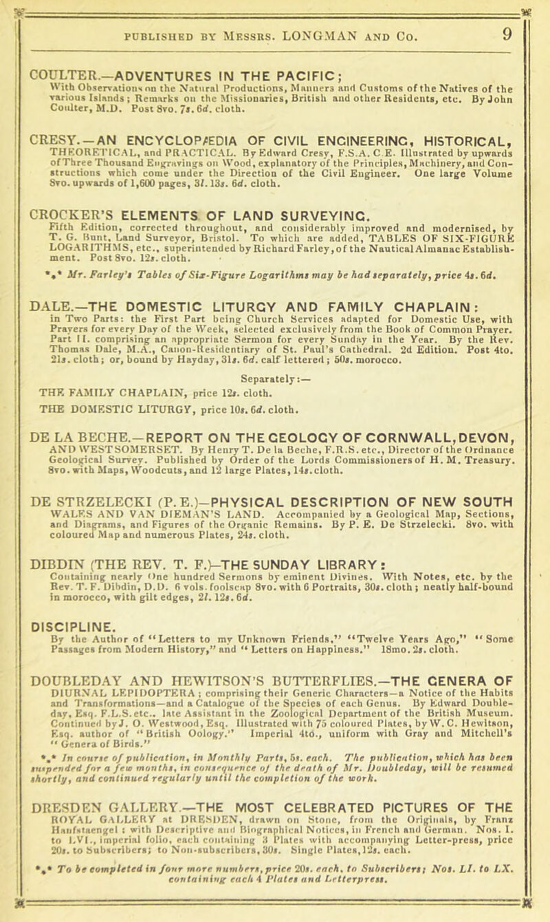 COULTER.—ADVENTURES IN THE PACIFIC; With ObserTAtionHon the Natural Productions, Manners and Customs of the Natives of the rarious Islands ; Remarks on the Missionaries, British and other Residents, etc. By John Coulter, M.D, Post 8to. Js. 6d. cloth. CRESY. —AN ENCYCLOPAEDIA OF CIVIL ENGINEERING, HISTORICAL, THKORF.TICAL, and PR.ACTICAL. ByEdwnrd Cresy, F.S.A.C.E. Illustrated by upwards of Three Thousand Eti^nvings on Wood, explanatory of the Principle.s, Machinery, and Con- structions which come under the Direction of the Civil Engineer. One large Volume Sto. upwards of 1,600 pages, 3/. 13s. 6d. cloth. crocker;s elements of land surveying. Fifth Edition, corrected throughout, and considerably improved and modernised, by T. G. Bunt, Land Surveyor, Bristol. To which are added, TABLES OF SIX-FIGURE LOGARITHMS, etc., superintended by Richard Farley, of the Nautical Almanac Establish- ment. Post 8vo. 12s. cloth. *♦* Mr. Farley't Tables of Six-Figure Logarithms may be had separately ^ price 4s. 6d, DALE.—THE DOMESTIC LITURGY AND FAMILY CHAPLAIN: in Two Parts: the First Part being Church Services adapted for Domestic Use, with Prayers for every Day of the Week, selected exclusively from the Book of Common Prayer. Part II. comprising an appropriate Sermon for every Sunday in the Year. By the Rev. Thomas Dale, M.A., Canon-Residentiary of St. Paul’s Cathedral. 2d Edition. Post 4to. 215. cloth; or, bound by Hayday, 315. 6d. calf lettered; SOs. morocco. Separately:— THE FAMILY CHAPLAIN, price 12i. cloth. THE DOMESTIC LITURGY, price lOs. 6rf. cloth. DE LA BECHE.-REPORT ON THE GEOLOGY OF CORNWALL, DEVON, AND WEST SOMERSET. By Henry T. De la Bcche, F.R.S. etc., Director of the Ordnance Geological Survey. Published by Order of the Lords Commissioners of H. M. Treasury. 8vo.witb Maps, Woodcuts, and 12 large Plates, 145.cloth. DE STRZELECKI (P.E.)-PHYS!CAL DESCRIPTION OF NEW SOUTH WALKS AND VAN DIEMAN’S LAND. Accompanied by a Geological Map, Sections, and Diagrams, and Figures of the Organic Remains. By P. £. De Strzelecki. 8vo. with coloured Map and numerous Plates, 245. cloth. DIBDIN (THE REV. T. F.)-THE SUNDAY LIBRARY: Containing nearly One hundred Sermons by eminent Divines. VVith Notes, etc. by the Rev. T. F. Dibdin, D.D. 6 vois. foolscap 8vo. with 6 Portraits, 305. cloth ; neatly half-bound in morocco, with gilt edges, 21.125.6d. DISCIPLINE. By the Author of “Letters to my Unknown Friends,” “Twelve Years Ago,** ‘'Some Passages from Modern History,’* and “ Letters on Happiness.” 18mo. 25. cloth. DOUBLEDAY AND HEWITSON’S BUTTERFLIES.—THE GENERA OF DIURNAL LEPIDOPTF-RA ; comprising their Generic Characters—a Notice of the Habits and Transformations—and a Catalogue of the Species of each Genus. By FJdward Double- day, Esq. F.L.S. etc., late Assistant in the Zoological Department of the British Museum. Continued by J. O. Westwood, Esq. Illustrated with 73 coloured Plates, by W. C. Hewitson, FUq. author of '‘British Oology.’* Imperial 4to., uniform with Gray and Mitchell’s “ Genera of Birds.” Jti course of publiention^ in Monthly Parts^ 5s. each. The pubUentiony vjhich has been sntpfnded for a few months, in consfqiifnce oj the dfnth of Mr. Doubleday, will be resumed shortly, and continued regularly until the completion of the work. DRESDEN GALLERY.—THE MOST CELEBRATED PICTURES OF THE ROYAL G.ALLERY at DRESDEN, drawn on Stone, from the Originals, by Franz Haiifiitaengel t with Descriptive and Biographical Notices, in French and German. Nos. 1. to LVI., imperial folio, each containing 3 Plates with accompanying Letter-press, price 205. to Subscribers; to Noii-iubscrlbcrs, 305. Single Plates, 125. each. To be completed in four more numbers, price 20s. each, to Subscriberst Nos. LI. to LX. containing each 4 Plates and Letterpress,