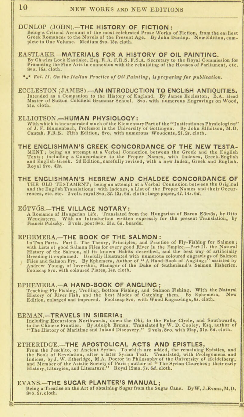 ■i DUNLOP (JOHN).—THE HISTORY OF FICTION: Being h Criticfti Account of the most celebrated Prose Works of Fiction, from the earliest Greek Homances to the Novels of the Present Age. By John Dunlop. NewKdition, com- plete in One Volume. Medium 8vo. Ids. cloth. EASTLAKE.—MATERIALS FOR A HISTORY OF OIL PAINTING. By Chnrles Loek Kastiake, Esq. R.A. F.R.S. F.S.A. Secretary to the Royal Cominlssion for Promoting the Fine Arts In connexion with the rebuilding of the Houses of Parliament, etc. 8vu. I6s. cloth. f'ot. JI. On the ItaUan Practice of Oil Painting y it preparing for publication. EGGLESTON (JAMES).—AN INTRODUCTION TO ENGLISH ANTIQUITIES. Intended as a Companion to the History of England. By James Kccleston, B.A. Head Master of Button Coldfield Grammar School. 8vo. with numerous Engravings on Wood, mi. cloth. ELLIOTSON.—HUMAN PHYSIOLOGY: With which isincorpor.Ttfd much of the Elementary Part of the^'Instltutlones Physlologlcm'* of J. F. Bluiuenbach, Professor in the University of Gottingen. By John EUiotson, M.D. Cautab. F.R.S. Fifth Edition, 8vo. with numerous Woodcuts, 2/.2i. cloth. THE ENGLISHMAN'S GREEK CONCORDANCE OF THE NEW TESTA- MENT; being an attempt at a Verbal Coniiexiou between the Greek and the English Texts; including a Concordance to the Proper Names, with Indexes, Grcek-Entrlish and English Greek. 2d Edition, carefully revised, with a new Index, Greek and English. Royal 8vo. 42i. THE ENGLISHMAN'S HEBREW AND CHALDEE CONCORDANCE OF THE OLD TESTAMENT; being an attempt at a Verbal Connexion between the Original and the English Translations: with Indexes, a List of the Proper Names and their Occur- rences, etc. etc. 2 vols. royal 8vo. 3/. 13i. fiJ. cloth ; large papery *1/. l4i. fid. EOTVOS.—THE VILLAGE NOTARY: A Romance of Hungarian Life. Translated from the Hungarian of Baron EfitvOs, by Otto Wenckstern. With an Introduction written expressly fur the present Translation, by Francis Pulszky. S volt. postSvo. 3li. fid. boards. EPHEMERA.—THE BOOK OF THE SALMON : In Two Parts. Part I. The Theory, Principles, and Practice of Fly-Fishing for Salmon; with Lists of good Salmon Flies for every good River in the Empire.—Part II. the Natural History of the Salmon, all Its known Habits described, and the best way of artificially Breeding it e.xpliiiued. Usefully illustrated with numerous coloured engravings of Salmon Flies and Salmon Fry. By Ephemera, Author of ** A Hand-Book of Augllng;’* assisted by Andrew Young, of Inversbin, Manager of the Duke of Sutherland's Salmon Fisheries. Foolscap 8vo. with coloured Plates, 14i. cloth. EPHEMERA.—A HAND-BOOK OF ANGLING ; Teaching Fly Fishing, Trolling, Bottom Fishing, and Salmon Fishing. With the Natural History of River Fish, and the best Modes of Catching them. By Ephemera. New Edition, enlarged and improved. Foolscap 8vo. with Wood Engravings, 9i. cloth. ERMAN.—TRAVELS IN SIBERIA: Including Excursions Northwards, down the Obi, to the Polar Circle, and Southwards, to the Chinese Frontier. By Adolph Ernian. Translated by W. D. Cooley, Ksq. author of '*The History of Maritime and Inland Discovery. 2 vols.Svo. with Map, 31i. fid. cloth. ETHERIDGE.—THE APOSTOLICAL ACTS AND EPISTLES, From the Peschito, or Ancient Syriac. To which are added, the remaining Epistles, and the Book of Revelation, after a later Syrian Text. Translated, with Prolegomena and indices, by J.VV. Etheridge, M.A. Doctor in Philosophy of the University of Heidelberg, and Member of the Asiatic Society of Paris; author of ** The Syrian Churches ; their eany History, Liturgies, and Literature.’* Royal 12mo. 7t, fid. cloth. EVANS.—THE SUGAR PLANTER'S MANUAL; Being a Treatise on the Art of obtaining Sugar from the Sugar Cane. By W. J.Evau8,M.D. 8vo.9i. cloth.