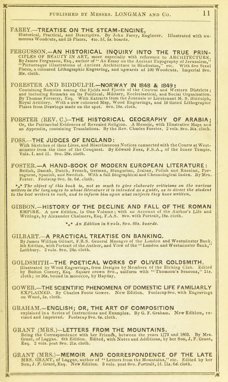 FAREY.—TREATISE ON THE STEAM-ENGINE, Historical, Practical, and Descriptive. By John Parey, Engineer. Illustrated with nu* meroQs Woodcuts, and 26 Plates. 4to. bl, of. boards. FERGUSSON.—AN HISTORICAL INQUIRY INTO THE TRUE PRIN- CIPLES OF beauty in art, more especially with reference to ARCHITECTURE. By James Fergusson, Esq., author of An Essay on the Ancient Topography of Jerusalem,” Picturesque Illustrations of Ancient Architecture in Hindostau,” etc. \Vith five Steel Plates, a coloured Lithographic Engraving, and upwards of 100 Woodcuts. Imperial 8vo. 30/. cloth. FORESTER AND BIDDULPH.—NORWAY IN 1848 Sc 1849: Containing Rambles among the Fjelds and Fjords of the Central and Western Districts ; and including Remarks on its Political, Military, Kcclesiastical, and Social Organisation. By Thomas Forester, Esq. VVith Extracts from the Journals ol Lieutenant M. S. Bidduiph, Royal Artillery. With a new coloured Map, Wood Engravings, and 10 tinted Lithographic Plates from Drawings made on the spot. dvo. 18/. cloth. FORSTER (REV. C.^THE HISTORICAL GEOGRAPHY OF ARABIA; Or, the Patriarchal Evidences of Revealed Religion. A Memoir, with Illustrative Maps and an Appendix, containing Translations. By the Rev. Charles Forster. 2 vols. 8vo. 30/. cloth. FOSS.—THE JUDGES OF ENGLAND: With Sketches of their Lives, and Miscellaneous Notices connected with the Courts at West- minster from (he time of the Conquest. By Edward Foss, F.S.A., of the Inner Temple. Vols. I. and II. 8vu. 28«. cloth. FOSTER.—A HAND-BOOK OF MODERN EUROPEAN LITERATURE: British, Danish, Dutch, French, German, Haugarian, Italian, Polish and Russian, Por- tuguese, Spanish, and Swedish. With a full Biographical and Chronological Index. By Mrs. Foster. Foolscap 8vo. 8/. fid. cloth. The object of this book ts, not so much to give elaborate criticisms on the various writers in the languages to whose literature it is intended as agnide, as to direct the student to the best writers in each^ and to inform him upon what subjects they have written, GIBBON.—HISTORY OF THE DECLINE AND FALL OF THE ROMAN EMPIRE. A new Edition, in One Volume; with an Account of the Author’s Life and Writings, by Alexander Chalmers, Esq. F.A.S. bvo. with Portrait, 18/. cloth. %* An Edition in 8 vols. 8vo. 60/. boards. GILBART.—A PRACTICAL TREATISE ON BANKING. By James William Gilbart, F.R.S. General Manager of the Loudon and Westminster Bank. 5th Edition, with Portrait of the Author, and View of the London and Westminster Bank,” Lothbury. 2 vuls. 8to. 24/. cloth. GOLDSMITH-THE POETICAL WORKS OF OLIVER GOLDSMITH. Illustrated by Wood Engravings, from Designs by Members of the Etching Club. Edited by Bolton Corney, Esq. Square crown 8vo., uniform with '^Thomson's Seasons,” 21/. Cloth; or 3fi/. bound in morocco, by Hayday. GOWER.—THE SCIENTIFIC PHENOMENA OF DOMESTIC LIFE FAMILIARLY EXPLAINED. By Charles Foote Gower. New Edition. Foolscap 8vo. with Engravings on Wood, 5/. cloth. GRAHAM.-ENGLISH; OR, THE ART OF COMPOSITION explained in a Series of Instructions and Examples. By G. F. Graham. New Edition, re- vised and improved. Foolscap 8vo. 6/. cloth. GRANT (MRS.)—LETTERS FROM THE MOUNTAINS. Being the Correspondence with her Friendb, between the years 1773 and 1803. By Mrs. Grant, of Laggan. 6th Edition. Edited, with Notes and Additions, by her Son, J. P. Grant, Esq. 2 vols. post 8vo. 21/. cloth. GRANT (MRS.)-MEMOIR AND CORRESPONDENCE OF THE LATE MRS. GRANT, of Laggan, author of ** Letters from the Mountains,” etc. Edited by her Son, J. P. Grant, Esq. New Edition. 3 vols. post 8vo. Portrait, If. 11/. fid.cloth.