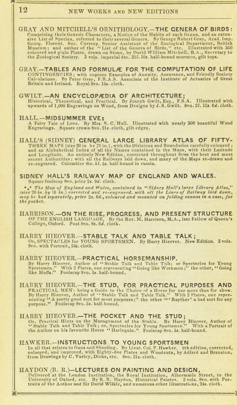 GRAY AND MITCHELL’S ORNITHOLOGY.-THE GENERA OF BIRDS: CompriKiii}r thcirGenerIc Charncters, aNotice of the Habits of each Genus, and an cxten* give Mst of Species, referred to their several Genera. By George Robert Gray, Acad. Imp. Georg. Florent. Soc. Corresp. Senior Assistant of the Zoological Pepartincnt, British Museum; and author of the l^ist of the Genera of Birds,*’ etc. Illustrated with 350 coloured and plain Plates, drawn on Stone, by David \VilUatn Mitchell, D.A.. Secretary to the Zoological Society. 3 voU. imperial 4to. 3U« 10«. half>bouad morocco, gilt tops. gray.—TABLES AND FORMUL/E FOR THE COMPUTATION OF LIFE COMTIN’GKNGIRS; with copious Examples of Annuity, Assurance, and Friendly Society Calculations. By Peter Gray, F.R.A.S. Associate of the Institute of Actuaries of Great Britain and Ireland. Royal 8vo. 15t. cloth. GWILT.—AN ENCYCLOP/EDIA OF ARCHITECTURE; Historical, Theoretical, and Practical. By Joseph Gwilt, Esq., F.S.A. Illustrated with upwards of 1,000 Engravings on Wood, from Designs by J.S. GwUt. 8vo. 2f. I2t. 6d. cloth. HALL.—MIDSUMMER EVE: A Fairjr Talc of Love. By Mrs. S. C. Hall. Illustrated with nearly 300 beautiful Wood Engravings. Square crown 8vo. 2U. cloth, gilt edges. HALL’S (SIDNEY) GENERAL LARGE LIBRARY ATLAS OF FIFTY- THREK MAPS (size 20 in by in.), with the Divisions and Boundaries carefully coloured ; and an Alphabetical Index oif all the Names contained in the Maps, with their Latitude and Longitude. An entirely New Edition, corrected throughout from the best and most recent Authorities; with ail the Railways laid down, and many of the Maps re>drawn and re-engraved. Colombier 4to. SI. 5r. balf<bouud in russia. SIDNEY HALL’S RAILWAY MAP OF ENGLAND AND WALES. Square foolscap 8vn. price 2r. Od. cloth. The Map of England and Wale$^ contained in ** Sidney/ HnJVi large lAhrary Atla$f* ftixe ^ in. by 16 tn.) eorrerted and re^eugraved, wifA all the Linen of Eailu>ay laid doun, may be had separately, price 2$. 6d., coloured and mounted on folding canvas tn a case, for the pocket. HARRISON—ON THE RISE, PROGRESS, AND PRESENT STRUCTURE f)FTHE ENGLISH L.ANGDAGE. By the Rev. M. Harrison, M.A., late Fellow of Queeu’s College, Oxford. Post 8vo. Ss. 6d. cloth. HARRY HIEOVER—STABLE TALK AND TABLE TALK; Or, SPKCTaCLES for YOUNG SPORTSMEN. By Harry Hieover. New EditioD. 2vols. 8to. with Portrait, 2da. cloth. HARRY HIEOVER.—PRACTICAL HORSEMANSHIP. By Harry Hicover, Author of “Stable Talk and Table Talk; or Spectacles for Young Sportsmen-’* With 2 Plates, one representing “ Going like Workmen the other, “ Going like Muffs.” Foolscap 8vo. 5s. half-bound. HARRY HIEOVER.—THE STUD, FOR PRACTICAL PURPOSES AND PRACTICAL MEN: being a Guide to the Choice of a Horse for use more than for show. By Harry Hieover, Author of “Stable Talk and Table Talk.** With 2 Plates, one repre- senting “ A pretty good sort for most purposes;” the other Rayther’a bad sort for any purpose.” Foolscap 8tu. 5b. half-bound. HARRY HIEOVER.—THE POCKET AND THE STUD; Or, Practical Hints on the Management of the Stable. By Harry Hieover, Author of Stable Talk and Table Talk ; or. Spectacles for Young Sportsmen.” With a Portrait of the Author on bis favourite Horse “ Harlequin.” Foolscap 8vo. 5s. half-bound. HAWKER.—INSTRUCTIONS TO YOUNG SPORTSMEN Id all that relates to Guns and Shooting. By Lieut. Col. P. Hawker. 9tb edition, corrected, enlarged, and improved, with Eighty-five Plates and Woodcuts, byAdlard and Braiistoii, from Drawings by C. Varley, Dicks, etc. 8vo. 215. cloth. HAYDON (B. R.)—LECTURES ON PAINTING AND DESIGN, Delivered at the London Institution, the Royal Institution, Albermarle Street, to the University of Oxford, etc. By B. U. Haydon, Historical Painter. 2 vols. 8vo. with Por- traits of the Author and Sir David Wilkie, and numerous other Illustrations, 245. cloth.