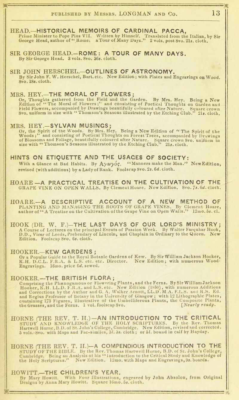 3<' ' — ' ' —■ ' PUBLISHED BY MESSRS. LONGMAN AND Co. HEAD.—HISTORICAL IVIEMOIRS OF CARDINAL PACCA, Prime Minister to Pope Pius V!I. Written by Himself. Translated from the Italian, by Sir George Head| author of ** Home; aTour of Many Days.** 2 vuls. post 8ro. 2U. cloth. SIR GEORGE HEAD.-ROIVIE : A TOUR OF MANY DAYS. By Sir George Head. 3 rols. Sso. 36r. cloth. SIR JOHN HERSCHEL.—OUTLINES OF ASTRONOMY. By Sir John F. W. Herschel, Bart. etc. New Edition; with Plates and Engrarings on Wood. Svo. ISs. cloth. MRS. HEY.—THE MORAL OF FLOWERS; Or, Thoughts gathered from the Field and the Garden. By Mrs. Hey. Being a New Edition of “The Moral of Flowers;” and consisting of Poetical Thoughts on Garden and Field Flowers, accompanied by Drawings beautifully coloured after Nature. Square crown Sro. uniform iu size with ** Thomson’s Seasons illustrated by the Etching Club.” 21«. cloth. MRS. HEY .-SYLVAN MUSINGS; Or, the Spirit of the Woods. By Mrs. Hey. Being a New Edition of “ The Spirit of the Woods;” and consisting of Poetical Thoughts on Forest Trees, accompanied by Drawings of Blossoms and Foliage, beautifully coloured after Nature. Square crown 8vo. uniform in size with “ Thomson’s Seasons illustrated by the Etching Club.” 2U. cloth. HINTS ON ETIQUETTE AND THE USAGES OF SOCIETY: With a Glance at Dad Habits. By Pi.y(»y6^. “Manners make the Man.’’ NewEdition, rerised (with additions) by a Lady of Hank. Foolscap 8vo. 2s. 6d. cloth. HOARE—A PRACTICAL TREATISE OIM THE CULTIVATION OF THE j GRAPE VINE ON OPEN WALLS. By ClementHoare. NewEdition. 8vo. 7<.dd. cloth. HOARE.—A DESCRIPTIVE ACCOUNT OF A NEW IVIETHOD OF PLANTING AND MANAGING THE ROOTS OF GRAPE VINES. By Clement Hoare, aathorol “A Treatise on the Cultivation of the Grape Vine on Open Walls.’' I2mo. ds. ei. I HOOK (DR. W. F.)—THE LAST DAYS OF OUR LORD’S MINISTRY; j A Course nf Lectures on the principal Events of Passion Week. By Walter Farquhar Flouk, D.D., Vicar of Leeds, Prebendary of Lincoln, and Chaplain iu Ordinary to the Queen. New Edition. Foolscap Svo. 6«. cloth. j HOOKER.—KEW GARDENS ; ! Or a Popular Guide to the Uoyal Botanic Gardens of Kew. By Sir William Jackson Hooker, { K.H. D.C.L. F.R..-V. & L.S. etc. etc. Director. New Edition; with numerous Wood- Engravings. 16mo. price Gd. sewed. i HOOKER.—THE BRITISH FLORA; Comprising the PheeiiogamouM or Ftow*‘rlug Plants, and the Ferns. By Sir William Jackson I Hooker, K.H. LL.D. F.H.A. and L.S.etc. NewEdition (l.sSO), with numerous Additions I and Corrections by the Author and G. A. Walker Arnoit, LL.D. M.A. K.L.S. and H.S. Ed. i and licgius Professor of Botany in the Un^ver^ity of Glasgow ; with 12 Lithographic Plates, containing 173 Figures, illustrative of the Umbclliteruus Piauts, the Composite Plants, j the Grasses, and the Ferns. 1 vol. foolscap 8vo. \^Nearly ready, ’ HORNE (THE REV. T. H.)—AN INTRODUCTION TO THE CRITICAL ; STUDY A.ND KNOWLEDGE OF THE HOLY SCUIPTURKS. By the Rev. Thomas Hartwell Horne, B.D.of St. John's College, Cambridge. New F^dition, revised and corrected. 5 vols. bvo. with Maps and Fuc-similes, 3/. 3s. clotu; or 6/. bound iu calf by lJuyday. HORNE (THE REV. T. II.)—A COMPENDIOUS INTRODUCTION TO THE 1 STUDY OFTllE BIBLF^. Bjf the Rev.Thomas Hartwell Horne, B.D.ol St. John's College, Cambridge. Being an Analysis ot his “Introduction to the Criticul Study and Knowledge of the iioly Scriptures.” NewFMition. 12rao. with Maps and Engravings,95. boards. 1 HOWITT.—THE CHILDREN'S YEAR. By Mary llowitt. With Four Illustrations, engraved by John Absolon, from Original Designs by Anna Mary Jiowitt. Square IGmo. bt. cloth.