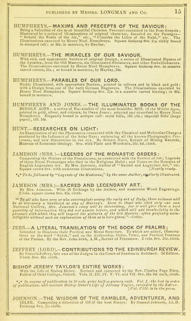 a? ^ PUBLISHED BY MeSSUS. LONGMAN AND CO. 15 HUMPHREYS.-MAXIMS AND PRECEPTS OF THE SAVIOUR: Bein^ a Selection of the m'>st beautiful Christian Precepts contained in the Four Gospels ; illustrated by a series of llltiminations of original character, founded on the Passages— “ Behold the Fowls of the Air,’* etc., “Consider the Lilies of the Field,*' etc. The Illuminations executed by Henry Noel Humphreys. Square foolscap 8vo. 2U. richly bound in stamped calf; or 305. in morocco, by Hayday. HUMPHREYS.—THE MIRACLES OF OUR SAVIOUR. With rich and appropriate Borders of original Design, a series of Illuminated Figures of the Apostles, from the Old Masters, six Illuminated Miniatures, and other Embellishments. The liluminations executed Henry Noel Humphreys. Square foolscap 8to. in massive carved covers, ; or bound in morocco, by Hayday, 30i. HUiMPHREYS.—PARABLES OF OUR LORD. Richly Illuminated, with appropriate Borders, printed in colours and in black and gold; with a Design from one of tne early German Engravers. The Illuminations executed by Henry Noel Humphreys. Square foolscap 8vo. 215. in a massive carved binding; or 30j. bound in morocco. HUMPHREYS AND JONES.—THE ILLUMINATED BOOKS OF THE MIDDLE AGES : a series of Fac>similes of the most beautiful MSS. of the Middle Ages, printed in gold, silver, and colours, by Owen Jones ; selected and described by Henry Noel Humphreys. Elegantly bound in antique calf: royal folio, 10/. lOs.; imperial folio paper], 16/. 165. HUNT.—RESEARCHES ON LIGHT: An Examination of all the Phenomena connected with the Chemical and MolecularChanges produced by the ludueucc of the Solar Rays; embracing all the known Photographic Pro- cesses, and new- Discoveries in the Art. By Robert Hunt, Keeper of Mining Records, Museum of Economic Geology. 8vo. with Plate and Woodcuts, 105.6</. cloth. JAMESON (MRS.)—LEGENDS OF THE MONASTIC ORDERS: Comprising the History of the Franciscans, as connected with the Revival of Art; Legends of those Royal Personages who died in the Religious Habit; and Notes on the Remains of Eogltsb Legendary Art. By Mrs. Jameson, AuUiorof “Sacred and Legendary Art,** etc. Square crown 8vo. with numerous Illustrations, [Nearly ready. *,* To be folloxoed by **Legends of the A/adonne,” by the same Author^ similarly illustrated. JAMESON (MRS.)—SACRED AND LEGENDARY ART. By Mrs. Jameson. With 16 Etchings by the Author, and numerous Wood Engravings. 2 vols. square crown 8vo. 425. cloth. To all who have seen or who contemplate seeing the early art of Italy^ these volumes will be aa necessary a handbook as any oj Murray's. Ri^en to those who only our own National Gallerv% Mrs. Jameson's essay will be interesting, for it trill give them n vast quantity of information they did not possess before, and which will add incalculably to the pleasure with which they will inspect the pictures of the Old Mnsters—ojteri perfectly unin^ telligible without such an explanation of them as is here given.”—Critic, JEBB.-A LITERAL TRANSLATION OF THE BOOK OF PSALMS; Intended to illustrate their Poetical and Moral Structure. To which are added, Disserta' tions on the word “Selah,’*and on the Authorship, Order, Titles, and Poetical Features of the Psalms. By the Rev. John Jebb, A.M., Hector of Peterstow. 2 vols. 8vo. 215. cloth. JEFFREY (LORD).-CONTRIBUTIONS TO THE EDINBURGH REVIEW. By Francis Jeffrey, late one of the Judges in the Court of Session in Scotland. 2d Edition. 3vots.8vo. 425.cloth. BISHOP JEREMY TAYLOR'S ENTIRE WORKS: With (he Life of Bishop Hcbcr. Revised and corrected by the Rev. Charles Page Eden, Fellow of Uriel College, Oxford. Vols. II. III. IV. V. Vi. and Vll. 8vo. 105.6d. each, cloth. In course of pnhlicntion in 10 voU. price half~a~gninea each. Vol. I. rthe Inst in order of publicaliouj will contain Jiishop Ueber's Life of Jeremy Taylor, extended by the Kditor. [f'o/. nil. is in the press. JOHNSON.—THE WISDOM OF THE RAMBLER, ADVENTURER, AND IDLER. Comprising a selection of 110 of the best Essays. By Samuel Johnson, LL.D. Foolscap Svo. 7** cloth.