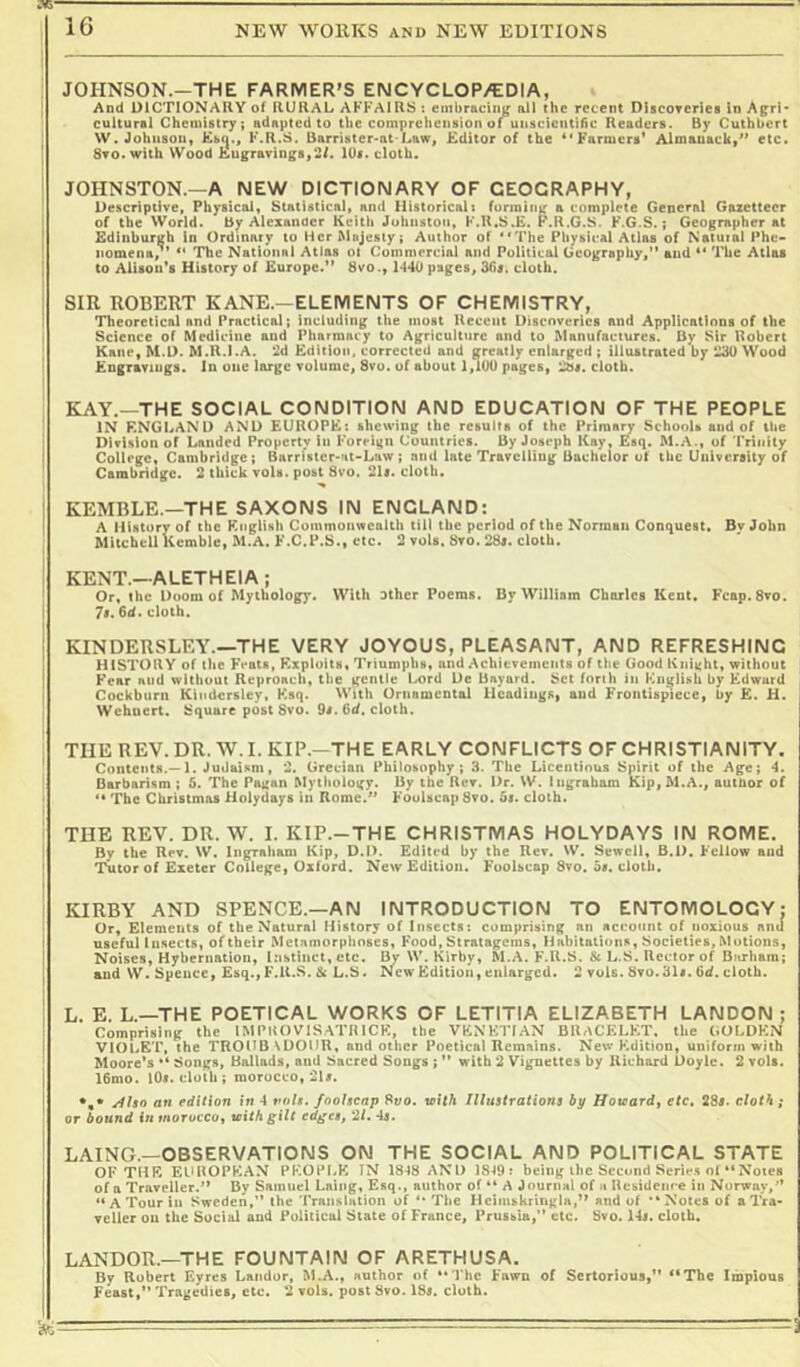 JOHNSON.—THE FARMER’S ENCYCLOP/EDIA, And UlCTIONAIlY of RURAL AFFAIRS 5 embraciiii^ nil the recent nUcorerics In Agri- cultural Chemistry; adapted to the comprehension of uiiscicntiAc Readers. By Cuthbert W. Johnson, Csci., F.R.S. Barrister-at-Law, Editor of the ^'Farmers* Almanack,*’ etc. Sro.wilh Wood Engravings,2/. 10s. cloth. JOHNSTON.—A NEW DICTIONARY OF GEOGRAPHY, Descriptive, Physical, Statistical, and Historicnlt forming a complete General Gazetteer of the World. By Alexander Keith Johnston, F.R.S.E. P.R.G.S. F.G.S.; Geographer at Edinburgh In Ordinary to IHcr Majesty; Author of The Physical Atlas of Natuial Phe- nomena, ** The National Atlas ol Commercial and Political Geography,” and ** The Atlas to Alisou’s History of Europe.” 8vo1*140 pages, 36s. cloth. SIR ROBERT KANE.—ELEMENTS OF CHEMISTRY, Theoretical and Practical; including the moat Recent Uiscnverics and Applications of the Science of Medicine and Pharmacy to Agriculture and to Manufactures. By Sir Robert Kane, M.D. M.R.l.A. 2d Edition, corrected and greatly enlarged ; illustrated by 230 Wood Engravings. In one large volume, 8vu. of about 1,100 pages, 28s. cloth. KAY.—THE SOCIAL CONDITION AND EDUCATION OF THE PEOPLE IN ENGLAND AND EUROPE: shewing the results of the Primary SchuoU and of the ; Division of Landed Property in Foreign Countries. By Joseph Kay, Esq. M.A., of *rriiiity t College, Cambridge; Barristcr-nt-Law ; and late Travelling Bachelor of the University of Cambridge. 2 thick vols. post 8vo. 21s. cloth. j KEMBLE.—THE SAXONS IN ENGLAND: I A History of the Knglish Coinmonwealth till the period of the Norman Conquest. By John Mitchell Kemble, M.A. F.C.l’.S., etc. 2 vols. Sto. 28». cloth. I KENT.—ALETHEIA; I Or, the Doom of Mythology. With alhcr Poems. By William Charles Kent. Fcap.Svo. I 7t.6d. cloth. i KINDERSLEY.—THE VERY JOYOUS, PLEASANT, AND REFRESHING 1 HISTORY of the Feats, Exploits, Triumphs, and Achievements of the Good Knight, without I Fear nnd without Reproach, the gentle Lord De Bayard. Set fnrih in English by Edward I Cockburn Kindersley, Ksq. With Ornamental Headings, and Frontispiece, by E. H. Wehoert. Square post 8vo. 9i.6d. cloth. : THE REV.DR. W.I. KIP.—THE EARLY CONFLICTS OF CHRISTIANITY. ' Contents.—1. Judaii^m, 2. Grecian Philosophy; 3. The Licentious Spirit of the Age; 4. Barbarism ; 5. The Pagan Mythology. By the Rev. Dr. W. I ngrabam Kip, M.A., author of > ** The Christmas Holydays in Rome.” Foolscap 8vo, 5i. cloth. ' THE REV. DR. W. I. KIP.-THE CHRISTMAS HOLYDAYS IN ROME. By the Rev. W. Ingraham Kip, D.D. Edited by the Rev. W. Sewell, B.l). Fellow and I Tutor of Exeter College, Oxford. New Edition. Foolscap 8vo. 5«. cloth. ■ KIRBY AND SPENCE.—AN INTRODUCTION TO ENTOMOLOGY: Or, Elements of the Natural History of Insects: comprising an account of noxious and I useful Insects, of their Metamorphoses, Food, Stratagems, Habitations, Societies, Motions, I Noises, Hybernation, Instinct, etc. By W. Kirby, M.A. F.R.S, & L.S. Rector of Bnrhara; j and W. Spence, Esq.,F.R.S. & L.S. New Edition, enlarged. 2 vols. Svu.31«. 6d. cloth. 1 L. E. L.—THE POETICAL WORKS OF LETITIA ELIZABETH LANDON ; ! Comprising the IMPltOVISATRICK, the VENETIAN BRACELET, the (,OLDEN i violet, the TROUBNDOUR, and other Poetical Remains. New Fldition, uniform with Moore’s ** Songs, Ballads, and Sacred Songs ; ” with 2 Vignettes by Richard Doyle. 2 vols. 16mo. lOs. cloth; morocco, 2U. *,• /lUo an edition in 4 vois. foolscap Bi/o. loith Illustrations by Hoteard, etc» 285. cloth; or bound in morocco, with gilt edges, '2L 45. LAING.—OBSERVATIONS ON THE SOCIAL AND POLITICAL STATE OF THE ELlROPKAN PEOPLE IN 1848 AND 18-19: being ihc Second Series oi “Notes of a Traveller.” By Samuel Lniiig, Esq., author of ” A Journal of n Residence in Norway,” ” A Tour in Sweden,” the Translation of ** The Hcimskringla,” and of “Notes of a Tra- veller on the Social and Political State of France, Prussia,” etc. Bvo. 14i. cloth. LANDOR.—THE FOUNTAIN OF ARETHUSA. By Robert Eyres Landor, M.A., author of “1*hc Fawn of Sertorlous,” “The Impious Feast,” Tragedies, etc. 2 vols. post 8vo. 185, cloth.