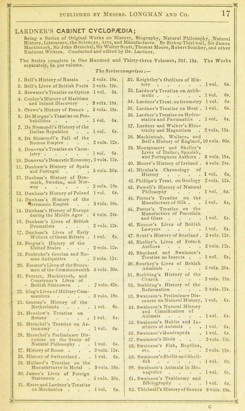 LARDNEU’S CABINET CYCLOP/EDIA; Being: ^ Series of Origiuiil Works on History, Biography, Natural Philosophy, Natural History, Lite mture, the Sciences, Arts, and Manufactures. By Bishop Thirl wall, Sir James Mackintosh, Sir John Hcrschel, Sir Walter Scott, Thomas Moore, Robert Southey, and other Emineut Writers. Conducted and edited by Dr. Larduer. The Series complete in One Hundred and Thirty-three Volumes, 39f. 18s. The Works separately, 6«. per volume. The Series coynprites t — 3 vols. 18». 2 Tols. 12s. 1 vol. 6s. 1. Bell’s History of Russia 2. BelPs Lives of British Poets 3. Brewster’sTreatise on Optics 4. Cooley’s History of Maritime and* i uland Discovery 5. Crowe’s History of France . 6. DeMorifan’s Treatise on Pro- babilities .... 7. De Sismondi’s History of the Italian Republics 8. De Sismoudi’s Fall of the Roman Empire . 9. Donuvan’sTreatise on Chem- istry 10. Donovan’s Domestic Economy, 2 vols. 125. 11. Dunham’s History of Spain and Portugal 12. Dunham’s History of Den- mark, Sweden, and Nor- way 13. Dunham’s History of Poland 14. Dunham’s History of the Germanic Empire 15. Dunham’s History of Europe during the Middle Ages . 1$. Dunham’s Lives of British Dramatists . 17. Dunham’s Lives of Early Writers of Great Britain . of the 3 vols. 185. 3 vols. 185. 1 vol. 65. 1 vol. 65. 2vols. 125. 1 vol. 65. 5 vols. 305. 3 vols. IS5. 1 vol. 65j 3 vols. I85. 4 Vols. 245. 2 vols. 125. 1 vol. 65. 18. Fer^s’s History United States 2 vols. 125. 19. Fosbroke’s Grecian and Ro- man Antiquities . . 2 vols. 12s. 20. Forster’s Lives of the States- men of the Commonwealth 5 vols. 305. 21. Forster, Mackintosh, and Courtenay's Lives of ^ British Statesmen . . 7 vols. 425. 22. Gleg’s Lives of Military Com- manders . . . .3 vols. I85. 23. Grattan’s History of the Netherlands • . • 1 vol. 65. 24. Henslow’s Treatise on Botany . . . • 1 vol. 65. 25. Herschel’s Treatise on As- tronomy . ... 1 vol. 65. 26. Hcrschcl’s Preliminary Dis- course on the Study of Natural Philosophy . . 1 vol. 65. 27. History of Rome . . . 2voIs. 12i. 23. History of Switzerland . . 1vol. 65. 29. Holland’s Treatise on the Manufactures in Metal . 3 vols. 18/. 30. James’s J.ives of Foreign Statesmen .... 5 vols. 30i. 31. Kater and I^rdner’s Treatise on Mechanics . . .1 vol. 65. 32. Keightley’s Outlines of His- tory 33. Lardner’s Treatise on Arith- metic 34. Lardner’sTreat.onGeometry 35. Lardner’s Treatise on Heat . 36. Larduer’s Treatise on Hydro- statics and Pneumatics 37. Lardner and Walker’s Elec- tricity and Magnetism 38. Mackintosh, Wallace, and Bell’s History of England, 39. Montgomery and Shelley’s Lives of Italiai'', Spanish, and Portuguese Authors . 40. Moore’s History of Ireland . 41. Nicolas’s Chronology of History .... 42. Phillips’s Treat, on Geology 43. Powell’s History of Natural Philosophy 44. Porter’s Treatise on the Manufacture of Silk . . 45. Porter’s Treatise on the Manufacture of Porcelain and Glass .... 46. Roscoe’s Lives of British Lawyers .... 47. Scott’s History of Scotland . 48. Shellev’s Lives of French Authors .... 49. Sbuckard aud Swainson’s Treatise on Insects . 50.Southey’s Lives of British Admirals .... 51. Slebbing’s History of the Church . . . • 52. Stebbing’s History of the Reformation 53. Swainson’s Preliminary Dis- course on Natural History, 54. Swainson’s Natural History and Classification of Animals . . . 55. Swainson’s Habits and In stincts of AniinaU 56. Swainson’sQuadrupeds 57. Swainson’s Birds . . 58. Swainson's Fish, Reptiles i‘tC 59. Swainson’s Shells and Shcl] fish . . . . 00. Swainson’s Animals in Me na^crics 61. Swainson's Taxidermy and Bibliography 62. Thirlwali’s History of Greece 1 vol. 65. 1 vol. 6s. 1 vol. 6s. 1 vol. 6s. 1 vol. 65. 2 vols. 125. 10 vols. 605. 3 vols. 185. 4 vols. 245. 1 vol. 65. 2 vols. 125. 1 vol. 65. 1 vol. 65. 1 vol. 65. 1 vol. 65. 2 vols. 12j. 2 vols. 125. 1 vol. C5. 5 Vols. 305. 2 vols. 125. 2 vols. 125. 1 vol. 65. 1 vol. 65. 1 vol. 65. 1 vol. 65. 2 vols. 125. 2 vols. 125. 1 vol. Gs. 1vol. 6s. 1 vol. 65. 8 vols. 485. -fH c