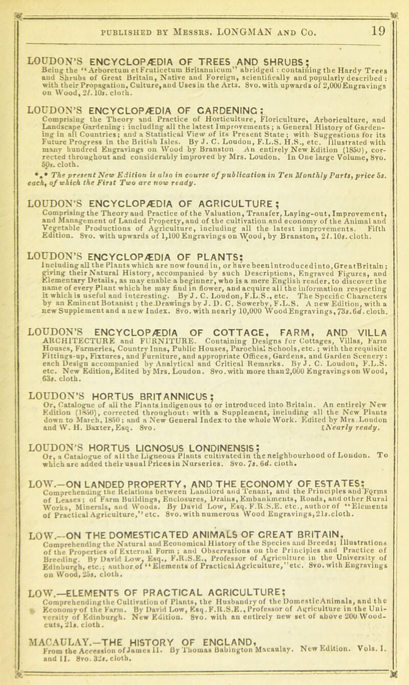 Stf ■— - ' ■ ■ ■ PUBUSUED BY Messrs. LONGMAN and Co. 19 LOUDON’S ENCYCLOPAEDIA OF TREES AND SHRUBS: Being the '‘Arboretum et Fruiicetum Britaimicum” abridged ; containing the Hardy Trees and Shrubs of Great Britain, Native and Foreign, scientihcally and popularly described : with their Propagation, Culture, and Uses in the Arts. 8vo. with upwards of 2,00U£ngravings on Wood, 2/. lOj. cloth. LOUDON’S ENCYCLOPAEDIA OF GARDENING; Comprising the Theory and Practice of Horticulttjre, Floriculture, Arboriculture, and Landscape'Gardening: iucluding all the latest Improvements; a General History of Garden- ing In all Countries; and a Statistical View of its Present State ; with Suggestions foi its Future Progress in the British Isles. By J. C. Loudon, F.L.S. H.S., etc. Illustrated with many hundred Kngravtngs on Wood by Branston An entirely New Edition (1850), cor- rected throughout and considerably improved by Mrs. Loudon, in One large Volume, 8vo. 5p». cloth. The present Nev Edition is also in course of publication in Ten Monthly PartSi price 5s. eachf of tchich the First Two are now ready. LOUDON’S ENCYCLOP>EDlA OF AGRICULTURE; Comprising the Theory and Practice of the Valuation, Transfer, Laying-out, Improvement, and Management of Landed Property, and of the cultivation and economy of the Animal and Vegetable Productions of Agriculture, including all the latest improvements. Fifth Edition. 8vo. with upwards of 1,1U0Engravings on W^ood, by Branston, 2LIO5.cloth. LOUDON’S ENCYCLOPAEDIA OF PLANTS; Including all the Plants which are now found in, or have been introduced into, Great Britain; giving their Natural History, accompanied by such Descriptions, Engraved Figures, and Elementary Details, as may enable a beginner, who is a mere English reader, to discover the name of every Plant which he may 6nd in flower, and acquire all the information respecting it which is useful and interesting. By J. C. Loudon, F.L.S., etc. The Specific Characters by an Eminent Botanist ; the.Drawings by J. D. C. Sowerbv, F.L.S. A new Edition, with a new Supplement and a new Index. 8vo. with nearly 1U,000 Wood Engravings, 73s. Gd. cloth. LOUDON’S ENCYCLOPAEDIA OF COTTAGE, FARM, AND VILLA i ARCHITECTURE and FURNITURE. Containing Designs for Cottages, Villas, Farm j House.s, Farmeries, Country Inns, Public Houses, Parochial Schools, etc.; with the requisite 1 Fittings-up, Fixtures, and l*^urniture, and appropriate Offices, Gardens, and Garden Scenery: each Design accompanied by .Vnalytical and Critical Remarks. ByJ. C. Loudon, F.L.S. etc. New Edition,Edited by Mrs. Loudon. 8vo.with more than2,06u Engravingson Wood, 63s. cloth. LOUDON’S HORTUS BRITANNICUS; Or, Catalogue of all the Plants indigenous to or introduced into Britain. An entirely New Kdlllon (IH.50), corrected throughout: with a Supplement, including all tlie New Plants down to March, 1850; and a N^ew General Index to the whole Work. Edited by Mrs.Loudon and W. H. Baxter, Esq. 8vo. iKearly ready. LOUDON’S HORTUS LICNOSUS LONDINENSISJ Or, a Catalogue of all the Ligneous Plants cultivated in the neighbourhood of Loudon. To which arc added their usual Prices in Nurseries. Svo. Is. 6d. cloth, LOW.-ON LANDED PROPERTY, AND THE ECONOMY OF ESTATES; Comprehending tbc Relations between Landlord and Tenant, and the Principles and FQnns of Leases; of Farm Buildings, Enclosures, Drains, Embuiikinciits, Roads, and other Rural Works, Minerals, and Woods. By David Low, Esq. F.R.S.E. etc., author of “Elements j of Practical Agriculture,** etc. 8vo. with numerous Wood Engravings,2U.cloth. LOW.-ON THE DOMESTICATED ANIMALS OF GREAT BRITAIN, Comprehending the Natural and Economical Hiatory of the Speeiea and Brecda; llluatraliona of the Properties of External Form; and Obscrratlona on the Principles and Practice of Breedine. By Uarid Low, Esn., F.R.S.E., Professor of A|{rienltiire in tho University of Edinburgh, etc.i author of “ Elements of PracticalAgriculturc/'ete. Svo. with Eugruvings on Wood.'Aos. cioth. ( I LOW.—ELEMENTS OF PRACTICAL AGRICULTURE; , Comprehendingthe Cultivation of Plants, the Husbandry of the DomesticAnimals, and the Economy of the Farm. By David Low, Esq. F.R.S.E., Professor of Agriculture in the Uni- versity of Edinburgh. New Edition. Svo. with an entirely new set of above 200 Wood- cuts, ils. cloth. MAC.AULAY.-THE HISTORY OF ENGLAND, From the Accession of James U. By Thomas Babington Macaulay, sndll. Svo. 32f. cloth.