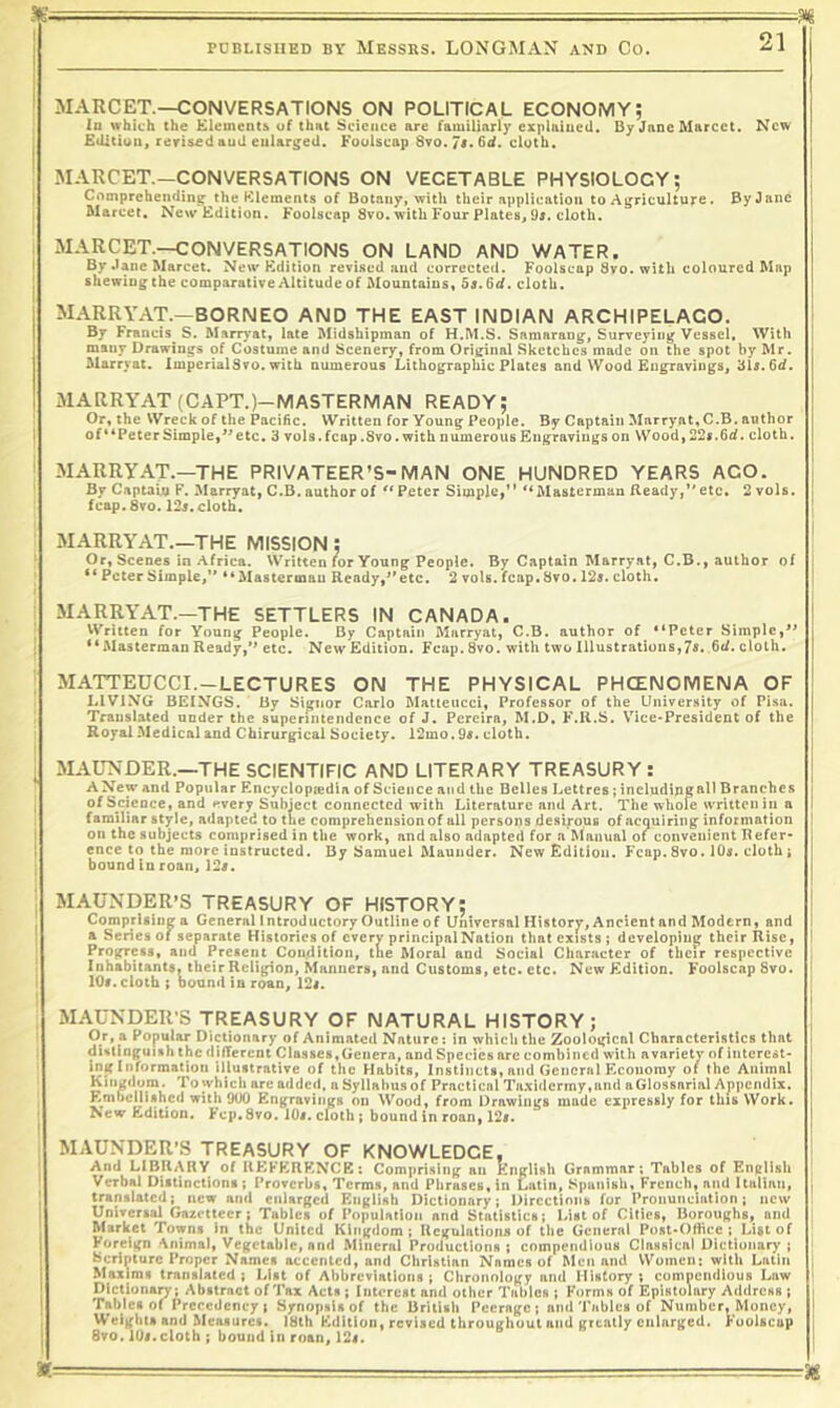 I PDBLISIIED BY MESSRS. LONGMAN AND CO. 21 MARCET.—CONVERSATIONS ON POLITICAL ECONOMY; lu which the Elements of that Science are familiarly explniucd. By Jane ftlarcct. New j EiUtiuu, reris£d auU enlarged. Foolscap 8to. cloth. MARCET.—CONVERSATIONS ON VEGETABLE PHYSIOLOGY; I Comprehending the Elements of Botany, with their application to Ai^rlculture. By Jane 1 Marcet, New Edition. Foolscap 8vo. with Four Plates, 9r. cloth. I MARCET.—CONVERSATIONS ON LAND AND WATER. I By Jane IMarcet. New Edition revised and corrected. Foolscap 8vo. with coloured Map j shewing the comparative Altitude of Mountains, 5s.6(f. cloth. I MARRYAT.—BORNEO AND THE EAST INDIAN ARCHIPELAGO. ' By Francis^ S. Marryat, late Midshipman of H.M.S. Samarang, Surveying Vessel, With many Drawings of Costume and Scenery, from Original Sketches made on the spot by Mr. Marryat. ImperialSvo. with numerous Lithographic Plates and Wood Engravings, 3U. 6d. MARRYAT (CAPT.)-IVIASTERIVIAN READY; Or, the Wreck of the Pacific. Written for Young People. By Captain Marryat, C.B. author 1 of “Peter Simple,^^ etc. 3 vols. fcap .8vo. with numerous Engravings on Wood, 22r. fid. cloth. ! MARRYAT.—THE PRIVATEER’S-MAN ONE HUNDRED YEARS AGO. By Captain F. Marryat, C.B.author of Peter Simple,” “Masterman Beady,”elc, 2 vols. fcap. 8to. 12s. cloth. | MARRYAT.—THE MISSION; ‘ Or, Scenes in Africa. Written for Young People. By Captain Marryat, C.B., author of “ Peter Simple,” “ Mastermau Ready,” etc. 2 vols. fcap. 8vo. 125. cloth. MARRYAT.—THE SETTLERS IN CANADA. Written for Young People. By Captain Marryat, C.B. author of “Peter Simple,*^ 1 **MastermanReady,” etc. NewEdiiion. Fcap.8vo. with two Illustrations,75. fid,cloth. ; MATTEUCCI.-LECTURES ON THE PHYSICAL PHCENOMENA OF LIVING BEINGS. By Sigtior Carlo Matleucci, Professor of the University of Pisa. Translated under the superintendence of J. Pereira, M.D, F.R.S. Vice-President of the Royal Medical and Chirurgical Society. 12mo.95. cloth. I ^ MAUNDER.—THE SCIENTIFIC AND LITERARY TREASURY : A New and Popular Rncyclopiedia of Science and the Belles Lettres; including &11 Branches ^ of Science, and every Subject connected with Literature and Art. The whole written in a familiar style, adapted to the comprehension of all persons desirous of acquiring information I on the subjects comprised in the work, and also adapted for a Manual of convenient Refer- [ ence to the more instructed. By Samuel Maunder. New Edition. Fcap.8vo. IO5. cloth; bound in roan, 125. MAUNDER’S TREASURY OF HISTORY; ^ Comprlsinga General Introductory Outline of Universal History, Ancientand Modern, and a Series of separate Histories of every principal Nation that exists; developing their Rise, 1 Progress, and Present Condition, tne Moral and Social Character of their respective Inhabitants, their Religion, Manners, and Customs, etc. etc. New Edition. FoolscapSvo. I lOi. cloth; hound in roan, 124. MAUNDER-S TREASURY OF NATURAL HISTORY; Or, a Popular Dictionary of Animated Nature; in which the Zoological Characteristics that distinguish the difTereni Classes,Genera, and Species are combined with avariety of iiiterest- ing information illustrative of the Habits, Instincts, and General Economy of the Animal Kingdom. To which are added, a Syllabus of Practical Ta.\i<lcrmy,und aGlossarial Appendix. Embellished with 900 Engravings on Wood, from Drawings made expressly for this Work. ■ New Edition. Fep.Svo. lOi. cloth ; bound in roan, 125. MAUNDER’S TREASURY OF KNOWLEDGE, I And LIBRARY of RKFKRKNCE; Comprising an English Grammar; Tables of English ' Verbal Distinctions ; Proverbs, Terms, and Phrases, in Latin, Spanish, French, and Ualiau, ■ translated; new and enlarged English Dictionary; Directions for Pronunciation; new I Universal Gazetteer; Tables of Population and Statistics; List of Cities, Boroughs, and ' Market Towns in the United Kingdom; Regulations of the General Post-Oftice ; List of ' Foreign '\nimal, Vegetable, and Mineral Productions ; compendious ClaHsical Dictionary ; Bcrlpiurc Proper Names accented, and Christian Names of Men and Women: with Latin [ Maxims translated ; List of Abbreviations ; Chronology and History ; compendious Law ' Dictionary; Abstract of Tax Acts; Interest and other Tables ; Forms of Epistolary Address ; I Tables of Prcrcdcncy; Synopsis of the British Peerage; and'rabies of Number, Money, Weights and Measures. IHth Edition, revised throughout and greatly enlarged. Foolscap 6vo. 105.cloth ; bound in roan, 125. a— . ■ ... ■ ■ ■ 38