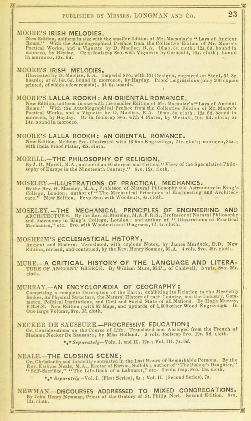 1 MOORE’S IRISH MELODIES. New Edition, uniform in sue with the smaller Edition of Mr. Mncnulay’s ** Lavs of Ancient Rome.** With the Autobiographical Preface from the Collective Edition of Mr. Moore’s Poetical Works, and a Vignette by D. Maclise, K.A. 16mo. 5x. cloth; )2s. 6d. bound in morocco, by Haydny. Or in foolscap Svo.with Vignette by Corbould, lUs. cloth; bound in morocco,13i. 6d. MOORE’S IRISH MELODIES. j Illustrated bv D. Maclise, R.A. Imperial Svo. with 161 Designs, engraved on Steel, 3f. 3s. t boards; or 41.14s. 6d. bound in morrocco, bv Hayday. Proof 1 inpresslons (only 200 copies j printed, of which a few remain), 6/. 6s. boaras. j MOORE’S LALLA ROOKH : AIM ORIENTAL ROMANCE. I New Edition, uniform in size with the smaller Edition of Mr. Macaulay's ** Lays of Ancient i Rome.’* With the Autobiographical Preface from the Collective Edition of Mr. Moore’s * Poetical Works, and a Vignette by D. Maclise, 11.A. IGmo. 5s. cloth; 12s. 6d. bound in j morocco, by Hayday. Or in foolscap Svo. with 4 Plates, by Westall, lUs. 6d. cloth; or ! 14s. bound in morocco. MOORE’S LALLA ROOKH: AN ORIENTAL ROMANCE. New Edition. Medium Svo. illustrated with 13 fine Engravings, 21s. cloth; morocco, 355.; with India Proof Plates, 42s. cloth. MORELL.—THE PHILOSOPHY OF RELIGION, By J. D. Morell, M.A., author of an Historical and Critical “View of the Speculative Philo- sophy of Europe in the Nineteenth Century.*’ Svo. 12s. cloth. . MOSELEY.—ILLUSTRATIONS OF PRACTICAL MECHANICS. By the Rev. H. Moseley, M.A., Professor of Natural Philosophy and Astronomy in King’s College, London; author of “The Mechanical Principles of Enginceiing and Architec- ture.’’ New Edition, Fcap.Svo. with Woodcuts,Ss.cloth. } MOSELEY.—THE MECHANICAL PRINCIPLES OF ENGINEERING AND ARCHITECTURE- By the Rev. H. Moseley, M.A. F.R.S., Professor of Natural Philosophy and Astronomy in King’s College, London; and author of “ lllustratlooB of Practical Mechanics,*’ etc. Svo. with Woodcutsaud Diagrams, If.4s. cloth. MOSHEIM’S ECCLESIASTICAL HISTORY, Ancient and Modern. Translated, with copious Notes, by James Murdock, D.D. New Edition, revised, and continued, by the Rev. Henry Soames, M.A. 4 vols. Svo. 4Ss. cloth. MURE.-A CRITICAL HISTORY OF THE LANGUAGE AND LITERA- TURE OF ANCIENT GREECE. By William Mure, M.P., of Caldwell. 3 vols. Svo. 36s. cloth. MURRAY.—AN ENCYCLOPytDIA OF GEOGRAPHY; Comprising a complete Description of the Earth: exhibiting its Relation to the Heavenly Bodies, its Physical Structure, the Natural History of each Country, and the Industry, Com- merce, Political Institutions, and Civil and Social State of all Nations. By Hugh Murray, F.R.S.E, New Edition ; with 82 Maps, and upwards of 1,000 other Wood Engravings. In One large Volume, Svo. 3f. cloth. NECKER DE SAUSSURE.—PROGRESSIVE EDUCATIpN; Or, Considerations on the Course of Life. Translated and Abridged from the French of Madame Necker De Sauasurc, by Miss Hollaiid. 3 vols. foolscap Svo. 195. 6d, cldtb. Separately—Vols.I.andll. 125.; Vol. III. 75-6d. NEALE.—THE CLOSING SCENE: ^ ^ Or, Christianity and infidelity contrasted in the Last Hours of Remarkable Persons. By the Rev.Erskine Neale, M.A., Rector of Kirton, Suffolk ; author of “The Bishop’s Daughter,’’ “Self-Sacrifice,” “The Life-Book of a Labourer,” etc. 2 vols. fcap. Svo. 135. cloth. *,• Separately-Vol. I. (First Series), 6s. i Vol. II. (Second Scries), 7». NEWMAN.-DISCOURSES ADDRESSED TO MIXED CONGREGATIONS. By John Henry Newman, Priest of the Oratory of St. Philip Ncrl. Second Edition. Svo. 12i. cloth.
