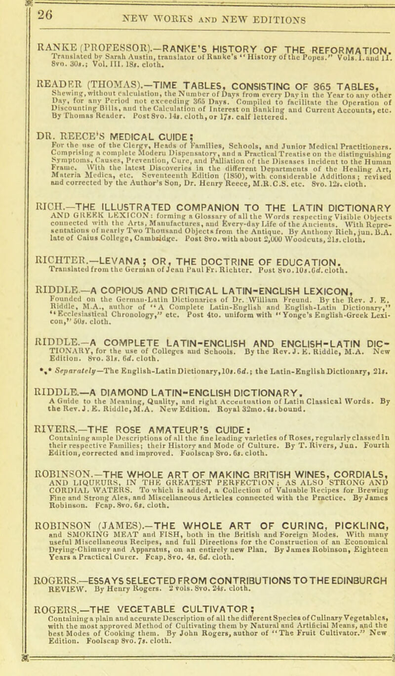m RANKE (PROFESSOR).-RANKE’S HISTORY OF THE REFORMATION. TrAiislAted by SArah Austin, trausiatoi of Ranke’s ** History of the Popes.Vuls. l.and ll. 8vo, 30s.; Vol. 111. 18f. cloth. READER (THOMAS).—TIME TABLES, CONSISTING OF 365 TABLES, Shewing, without calculation, the Number of Davs from every Day in the Year to anv other Day, for any Period not exceeding 3(i5 Dny«.' Compiled to faeilitate the Operation of Di,counting Dilla. and the Calculation of interest on Unnking and Current Accounts, etc. By Thomas Reader. PostSro. 14,. cloth, or 17,. calf lettered. DR. REECE'S MEDICAL GUIDE: For the use of the Clergy, Heads of Families, Schools, and Junior Medical Practitioners. Comprising a eomplctc Modern Dispensatonf, and a Practical Treatise on the distinguishing Symptoms, Causes, Prevention, Cure, and Palliation of the Diseases incident to the Human Frame. With the latest Discoveries in the different Departments of the Healing Art, Materia Medics, etc. Seventeenth Edition (1850), with considerable Additions; revised and corrected by the Author’s Son, Dr. Henry Recce, M.R.C.S. etc. 8vo. 12,. cloth. RICH.—THE ILLUSTRATED COMPANION TO THE LATIN DICTIONARY AND GREEK LEXICON: forming a Glossary of all the Words respecting Visible Objects couneeted witli the Arts, Manufactures, and Every-day Life of the Ancients. With Repre- sentations of nearly Two Thousand Objects from the Antique. By Anthony Rich, jua. B.A. late of Caius College, Cambiidgc. Post 8vo. with about 2,000 Woodcuts, 21,. cloth. RICHTER.—LEVANA ; OR. THE DOCTRINE OF EDUCATION. Translated from the German of Jeau Paul Fr, Richter. Post 8vo. 10s.G(f. cloth. RIDDLE.—A COPIOUS AND CRITICAL LATIN-ENCLISH LEXICON, Founded on the Gcrmaii*Lntln Dictionaries of Dr. William Freund. By the Rev. J. K. Riddle, M.A., author of '*A Complete Latin-Eng^lish and Knglish-Latiii Dictionaryt** “Ecclesiastical ChronolofiT.'^ etc. Post 4to. uuiform with ** Yonge’s EuirlishoGreek Lexi* con,»’505. cloth. KB RIDDLE.-A COMPLETE LATIN-ENCLISH AND ENCLISH-LATIN DIC- TIONARY, for the use of Colleges aud Schools. By the Rev. J. E. Riddle^ M.A. New Edition. 8vo. 31s. Gd. cloth. r/y~The Eiigllsh'LatinDictionary,lOi.6^.; the Latin-EngHsh Dictionary, 215. RIDDLE.—A DIAMOND LATIN-ENCLISH DICTIONARY. A Guide to the Meaning, Quality, and right Accentuation of Latin Classical Words. By the Rev. J. E. Riddle,M.A. NewEdition. Royal 32mo.45.bound. RIVERS.—THE ROSE AMATEUR’S GUIDE: Containing ample Descriptions of all the fine leading varieties of Roses, regularly classed In their respective Families; their History and Mode of Culture. By T. Rivers, Jun. Fourth Edition, corrected and improved. Foolscap Svo. Gs. cloth. ROBINSON.-THE WHOLE ART OF MAKING BRITISH WINES, CORDIALS, AND LIQUEURS, IN THE GREATEST PERFECTION; AS ALSO STRONG AND CORDIAL WATERS. To which is added, a Collection of Valuable Recipes for Brewing Fine and Strong Ales, and Miscellaneous Articles connected with the Practice. By James Robinson. Fcap. 8vo. 65. cloth. ROBINSON (JAMES).-THE WHOLE ART OF CURING, PICKLING, and SMOKING MEAT and FISH, both in the British and Foreign Modes. With many useful Miscellaneous Recipes, and full Directions for the Construction of an Economical Drying'Chimney and Apparatus, on an entirely new Plan. By James Robinson, Eighteen Years a Practical Curer. Fcap. 8vo. 45. 6d. cloth. ROGERS.—ESSAYS SELECTED FROM CONTRIBUTIONS TO THE EDINBURGH review. By Henry Rogers. 2 vols. Svo. 245. cloth. ROGERS.—THE VEGETABLE CULTIVATOR; Containing a plain and accurate Description of all the different Species of Culinary Vegetables, with the most approved Method of Cultivating them by Natural and Artificial Means, a,nd the best Modes of Cooking them. By John Rogers, author of **The Fruit Cultivator.^^ New Edition. Foolscap Svo. 75. cloth.