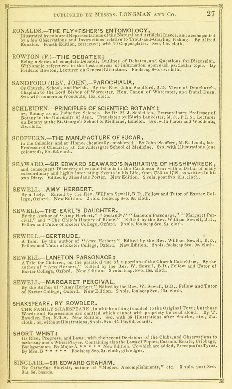 !!-■ ■ - ^ PUBLISHED BY MESSRS. LONGMAN AND CO. 27 RONALDS.—THE FLY-FISHER’S ENTOMOLOGY., Illustrated by coloured Representations of the Natural and Artificial Insect; and accompanied br a few Obserrmtions and Instructions relative to Trout-and-Crrayling Fishing. By Alfred Ronalds. Fourth Edition, corrected ; with 20 Copperplates. Svo, 14r. cloth. ROWTON (F.)—THE DEBATER; Bein^ a Series of complete Debates, Outlines of Debates, and Questions for Discussion. With ample references to the best sources of information upon each particular topic. By Frederic Rowton, Lecturer on General Literature. Foolscap Svo. 6s. cloth. SANDFORD (REV. JOHN).-PAROCHIAL1A, Or Church, School, and Parish. By the Rev. John Sandford, B.D. Vicar of Dunchurch, Chaplun to the Lord Bishop of Worcester, Hon. Canon of Worcester, and Rural Dean. Svo. with numerous Woodcuts, 16s. cloth. SCHLEIDEN.—PRINCIPLES OF SCIENTIFIC BOTANY ; or. Botany as an Inductive Science. By Dr. M. J. Schleiden, Extraordinary Professor of Botany in the University of Jena. Translated by Edwin Lankester, M.l)., F.L.S., Lecturer on Botany at the St. George’s School of Medicine, London. Svo. with Plates and Woodcuts, 2U. cloth. SCOFFERN.—THE MANUFACTURE OF SUGAR, in the Colonies and at Home, chemically considered. By John Scoffern, M.B. Lond., late Professorof Chemistry at the Aldersgate School of Medicine. Svo. with Illustrations (one coloured), 10s. 6^.cloth. SEA^VARD.—SIR EDWARD SEAWARD’S NARRATIVE CF HIS SHIPWRECK, and consequent Discovery of certain Islands in the Caribbean Sea: with a Detail of many I extraordinary and highly interesting Events in his Life, from 1/33 to 1/49, as written in his ' own Diary. Edited by Miss Jane Porter. New Edition. 2 vols. post Svo. 21s. cloth. ! SEWELL.—AMY HERBERT. I By a Lady. Edited by the Rev. AVilliam Sewell.B.D., Fellow and Tutor of Exeter Col- lege, Oxford. New Edition. 2 vols. fooUcap Svo. 9«. cloth. SE'W’ELL.—THE EARL’S DAUGHTER. By the Author of *• Amy Herbert,” ” Gertruds,” “ Laneton Parsonage,” “ Margaret Per- civj, and ‘‘The Child's History of Rome.” Edited by the Rev. William Sewell, B.D., Fellow and Tutor of Exeter College, Oxford. 2 vols. foolscap Svo. 9j. cloth. SEWELL.—GERTRUDE. A Tale. By the author of ‘‘Amy Herbert.” Edited by the Rev. William Sewell, B.D., Fellow and Tutor of Exeter College, Oxford. NewEditiou. 2 vols. foolscap Svo. 9s. cloth. SEWELL.-LANETCN PARSCNAGE: A Tale for Children, on the practical use of a portion of the Church Catechism. By the author of ‘‘ Amy Herbert,” Edited by the Rev. W. Sewell, B.U., Fellow and Tutor of Exeter College, Oxford. NewEditiou. 3vols.fcap.Svo. 16j. cloth. SEWELL.—MARGARET PERCIVAL. By the Author of ‘‘Amy Herbert.” Edited bythe Rev. W. Sewell, B.D., Fellow aud Tutor of Exeter College, Oxford. New Edition. 2 vols. foolscap Svo. 12s. cloth. SHAKSPEARE, BY BOWDLER. THE. FAMILY SHAKSPEARE , in which nothingisadded to the Original Text! butthose Words and Expressions are omitted which cannot with propriety be read aloud. By T. Bowdler, Esq. F.R.S. New Edition. Svo. with 36 Illustrations after Smirke, etc., 21s. cloth i or, without Illustrations, 8 vols. Svo. 4/. 14s, 6if. boards. SHGRT WHIST: . . Its Riac, Progrcii, and Lawn; with the recent Decisions of the Club.i,and Observationi to make any one a VVhliit Player. Containintt also the Laws of Piauet, Casslno* F'cartc, Cribbngc, Backgammon. ByMajorA • * * • * New Edition. Towhlch are added. Precepts forTyros. ByMrs.B** ••• Foolscap Svo..3s. cloth, gilt edges. SINCLAIR.—SIR EDWARD GRAHAM. By Catherine Sinclair, author of “Modern Accomplishments,” etc. 3 vols. post Svo. 3li. 6d. boards.