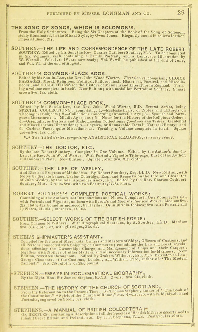 5* ■ - ■■ -7- . PUBLISIIBD BY MESSRS. LONGMAN AND CO. 29 THE SONG OF SONGS, WHICH IS SOLOMON’S. From the Iloljr Scriptures. Being the Six Chapters of the Book of the Song Of Solomon, richijr illuminated, iu the Missal Style^by Owen Jones. Elegantly bound in reliefo leather. Imperial 16mo.21s. SOUTHEY.—THE LIFE AND CORRESPONDENCE OF THE LATE ROBERT SOUTHEY. Edited by his Sou, the Rev. Charles Cuthbert Southey, M.A. To be completed in Six Volumes, each containing a Family Portrait, and a Landscape Illustration by W. Westall. Vols. 1. to IV. arc now ready j Vol. V. will be published at the end of June, and Vol. VI. at the end of August. SOUTHEY’S COMIVION-PLACE BOOK. Edited by his Son-in-Law, the Rev. John Wood Wnrter. First Series, comprising CHOICE P.\SSAGES, Moral, Religious, Political, Philosophical, Historical, Poetical, and Miscella. neous; and COLLECTIONS for the History of Manners and Literature in England. Form- ing a volume complete in itself. New Edition; with medallion Portrait of Southey. Square crown 8vo. ISr. cloth. SOUTHEY’S COMMON-PLACE BOOK, Edited by his Soii-in Law, the Rev. John Wood Warter, B.D. Second Sefies, being SPECI.AL COLLECTIONS; comprising, 1.—Ecclcsia-sticals, or Notes and Extracts on Theological Subjects ; 2.—Collections concerning Cromwell's Age ; 3.—Spanish and Portu* guese Literatxire ; 4.—Middle Ages, etc.; 5 —Notes for the History of the Religious Orders ; 6.—Orientalia, or Eastern and Mahommedan Collections ; 7-—American Tribes: Incidental and Miscellaneous Illustrations ; 8.—Physica, or Remarkable Facts in Natural History; and 9.—Curious Facts, quite Miscellaneous. Forhilng a Volume complete in itself. Square crown 8vo. 18i. cloth. The Third Series, comprising READINGS, is nearfy ready. SOUTHEY—THE DOCTOR, ETC. By the late Robert Southey. Complete in One Volume. Edited by the Author^s Son-in- Law, the Rev. John Wood Warter. With Portrait, Vignette IHtle-page, Bust of the Author, and Coloured Plate. New Edition. Square crown 8vo. 2U. cloth. ! SOUTHEY.—THE LIFE OF WESLEY, I And Rise and Progress of Methodism. By Robert Southey, Esq. LL.D. New Edition, with I Notes by the late Samuel Taylor Coleridge, Esq., and Remarks on the Life and Character j of John VV’esley, by the late Alexander Knox, Esq. Edited by the Rev. Charles Cuthbert Southey, M.A. 2 vuls.8vo. with two Portraits, If.8a. cloth. ROBERT SOUTHEY’S COMPLETE POETICAL WORKS: Containing all the Author’s last Introductions and Notes. Complete in One V oiume,24A. 6d., with Portrait and Vignette, uniform with Byron’s and Moore’s Poetical Works. Medium 8vo. 21#. cloth; 42#. bound in morocco, by Hay day. Or in 10 voU.foolscapbvo. with Portrait and 19 Plates, 2f. lU#.; morocco, 4f. 10#. SOUTHEY.—SELECT WORKS OF THE BRITISH POETS: , ^ ^ ^ From Chaucer to Withers. With Biographical Sketches, by K. Southey, LL.D. Medium 8vo. 30i. cloth; or, with gilt edges, 31l. ^d. STEEL’S SHIPMASTER’S ASSISTANT. Compiled for the use of Merchants, Owners and Masters of Ships, Officers of Customs, and all Persona connected with Sh!|jpii^ or Commerce ; containing the^ Law and Local Regula- tions atTecting the Ownership^ Charge, and Mandgement of Ships and their Cargoes ; together with Notices of other Matters, and all necessary Information for Mariners. New Edition, rewritten throughout. Edited by Graham Willmorc, Esq. M.A. Bnrri.ster-at-Law ; George Clements, of the Customs, London, and William Tate, author of “The Modern Cambist.*' 8vo. 28#. cloth; or29#. bound. -STEPHEN.—ESSAYS IN ECCLESIASTICAL BIOGRAPHY. By the Right Hou. Sir James Stephen, K.C.B. 2 vols. bvo. 24#. cloth. STEPHEN.—THE HISTORY OF THE CHURCH OF SCOTLAND^ From the tlcformiitioii ti, the l-re«c!it 'I'ime. ISy 'I'homn. Stephen, nuthor of The Book of the Con.titution,” •* Spirit of the Church of nomc, ’etc. 4 vols.Svo. with .4 hii{hly-fiuishcU Portraits, cfigiavcd on Steel, 32#. cloth. STEPHENS—A MANUAL OF BRITISH COLEOPTERA . cJr, BKKTI.KS containing a Dctcription of all the Species cYo'th ^ iuhahitGreut Britain and Irclaud, etc. By J. !•. SicpUcu., t.L.b. 1 oat0.14».cloth.
