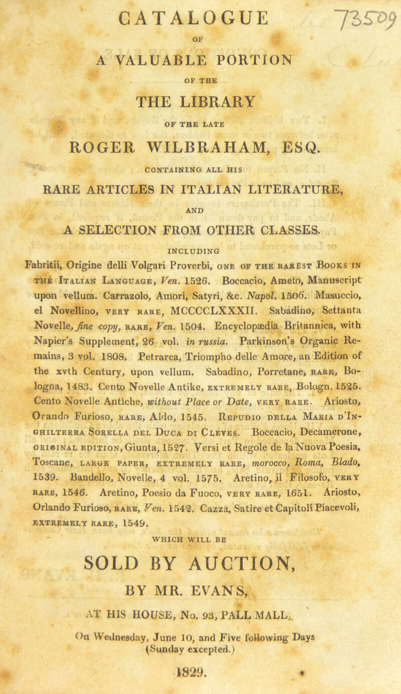 IZSty CATALOGUE OF A VALUABLE PORTION OF THE THE LIBRARY OF THE LATE ROGER WILBRAHAM, ESQ. CONTAINING ALL HIS RARE ARTICLES IN ITALIAN LITERATURE, AND A SELECTION FROM OTHER CLASSES. INCLUDING Fabritii, Origine delli Volgari Proverbi, one of the rarest Books in the Italian Language, Ven. 1526. Boccacio, Araeto, Manuscript upon vellum. Carrazolo, Amori, Satyri, &c. Napol. 1506. Masuccio, el Novellino, very rare, MCCCCLXXXII. Sabadino, Settanta Novelle, jfne copy, rare, Ven. 1504. Encyclopaedia Britannica, with Napier’s Supplement, 26 vol. in russia. Parkinson’s Organic Re- mains, 3 vol. 1803. Petrarca, Triompho delle A more, an Edition of the xvth Century, upon vellum. Sabadino, Porretane, rare, Bo- logna, 1483. Cento Novelle Antike, extremely rare, Bologn. 1525. Cento Novelle Antiche, without Place or Date, very rare. Ariosto, Orando Furioso, rare, Aldo, 1545. Repudio della Maria d’In- chilterra Sorella del Duca di Cleves. Boccacio, Decamerone, original edition,Giunta, 1527. Versi et Regole de laNuova Poesia, Toscane, large paper, extremely rare, morocco, Roma, Blado, 1539. Bandello, Novelle, 4 vol. 1575. Aretino, il Filosofo, very rare, 1546. Aretino, Poesio da Fuoco, very rare, 1651. Ariosto, Orlando Furioso, rare, Ven. 1542. Cazza, Satire et Capitoli Piaeevoli, EXTREMELY RARE, 1549. WHICH WILL BE SOLD BY AUCTION, BY MR. EVANS, AT HIS HOUSE, No. 93, PALL MALL, On Wednesday, June 10, and Five following Days (Sunday excepted.) 1829.