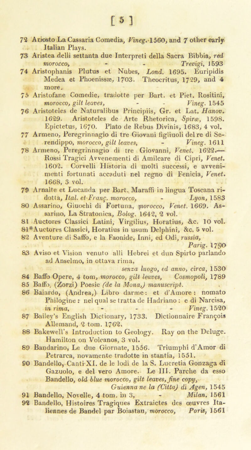 [5] 72 Ariosto La Cassaria Gomedia, Vineg.-lbGO, and 7 other early Italian Plays. 73 Aristea delli settanta due Interpreti della Sacra Bibbia, red morocco, - - Treoigi, 1593 74 Aristophanis Plutu9 et Nubes, Lond. 1695. Euripidis Medea et Phoenissse, 1703. Theocritus, 1729, and 4 more. 75 Aristofane Comedie, tradotte per Bart, et Piet. Rositini, morocco, gilt leaves, - - Vineg. 1545 76 Aristoteles de Naturalibus Principiis, Gr. et Lat. Hanov. 1629. Aristoteles de Arte Rhetorica, Spirce, 1598. Epictetus, 1670. Plato de Rebus Divinis, 1683, 4 vol. 77 Armeno, Peregrinnagio di tre Giovani figliuoli del re di Se- rendippo, morocco, gilt leaves, - Vineg. 1611 78 Armeno, Peregrinnagio di tre Giovanni, Venet. 1622.— Rossi Tragici Avvenementi di Amilcare di Cipri, Venet. 1602. Corvelli Historia di molti successi, e avveni- menti fortunati accaduti nel regno di Fenicia, Venet. 1668, 3 vol. 79 Arnalte et Lucanda per Bart. Maraffi in lingua Toscana ri- dotta, Ital. etFrang. morocco, - Lyon, 1583 80 Assarino, Giuochi di Fortuna, yiorocco, Venet. 1669. As- sarino, La Stratonica, Bolog. 1642, 2 vol. 81 Auctores Classici Latini, Virgilius, Horatius, &c. 10 vol. 81*Auetores Classici, Horatius in usum Delphini, &c. 5 vol. 82 Aventure di Saffo, e la Faonide, Inni, ed Odi, russia, Parig. 1790 83 Aviso et Vision venuto alii Hebrei et dun Spirto parlando ad Anselmo, in ottava rima, senza luogo, ed anno, circa, 1530 84 Baffo Opere, 4 tom, morocco, gilt leaves, Cosmopoli, 1789 85 Baffo, (Zorzi) Poesie (de la Mona,) manuscript. 86 Baiardo, (Andrea,) Libro darme: et d’Amore: nomato Philogine : nel qual se tratta de Hadriano : e di Narcisa, in rima, - - - Vineg. 1520 87 Bailey’s English Dictionary, 1733. Dictionnaire Francois Allemand, 2 tom. 1762. 88 Bakewell’s introduction to Geology. Ray on the Deluge. Hamilton on Volcanos, 3 vol. 89 Bandarino, Le due Giornate, 1556. Triumphi d’Amor di Petrarca, novamente tradotte in stantia, 1551. SO Bandello, Canti XI. de le lodi de la S. Lucretia Gonzaga di Gazuolo, e del vero Amore. Le III. Parche da esso Bandello, old blue morocco, gilt leaves, fine copy, Guienna ne la (Citta) di Agen, 1545 91 Bandello, Novelle, 4 tom. in 3, - Milan. 1561 92 Bandello, Histoires Tragiques Extraict.es des oeuvres Ita- liennes de Bandel par Boiastau/morocco, Paris, 1561