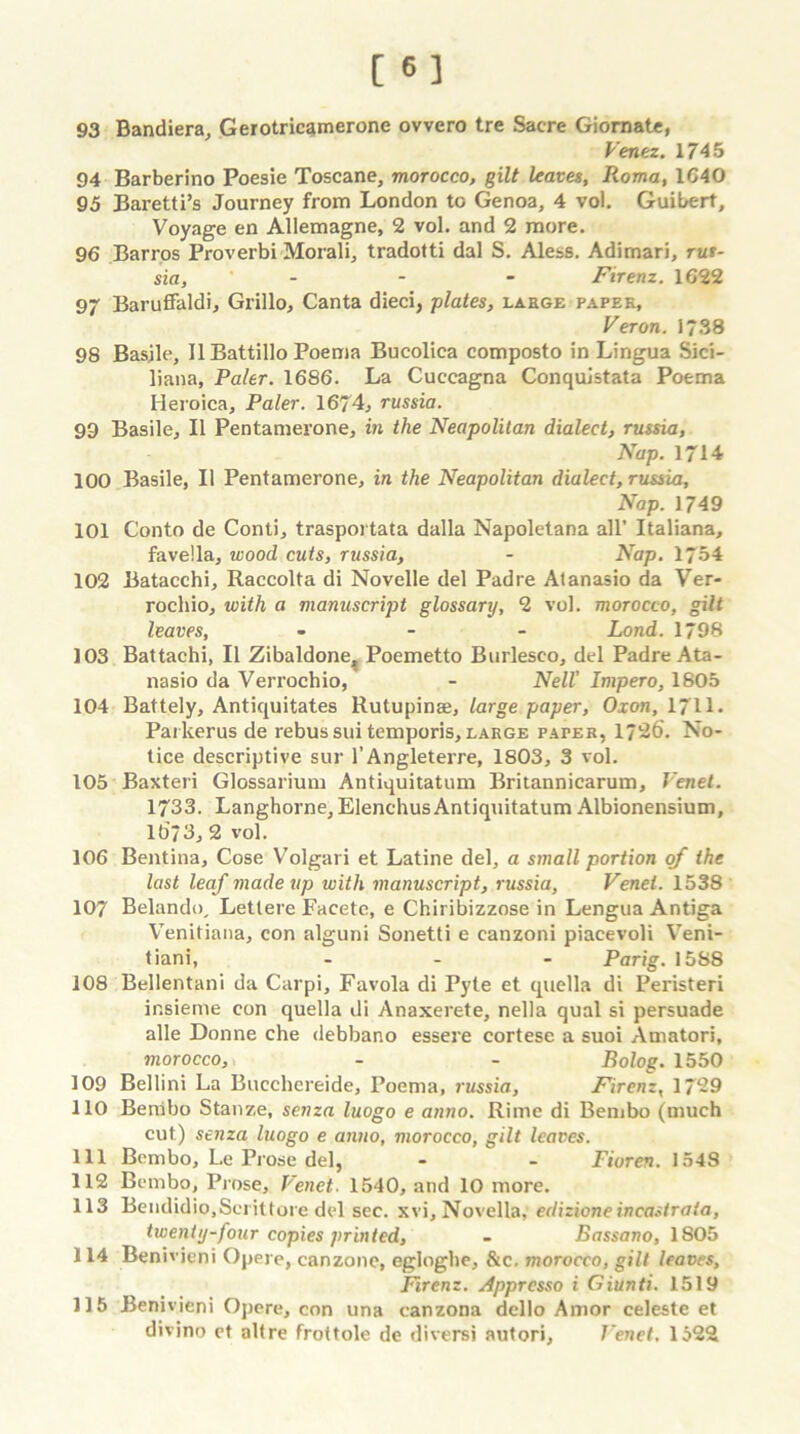 [«] 93 Bandiera, Gerotricamerone ovvero tre Sacre Giornatc, Venez. 1745 94 Barberino Poesie Toscane, morocco, gilt leaves, Roma, 1640 95 Baretti’s Journey from London to Genoa, 4 vol. Guibert, Voyage en Allemagne, 2 vol. and 2 more. 96 Barros Proverbi Morali, tradotti dal S. Aless. Adimari, rut- sia, - - - Firenz. 1622 97 Baruffaldi, Grillo, Canta dieci, plates, laege paper, Veron. 1738 98 Basjle, II Battillo Poema Bucoliea composto in Lingua Sici- liana. Paler. 1686. La Cuceagna Conquistata Poema Ileroica, Paler. 1674, russia. 99 Basile, II Pentamerone, in the Neapolitan dialect, russia, Nap. 1714 100 Basile, II Pentamerone, in the Neapolitan dialect, russia. Nap. 1749 101 Conto de Conti, trasportata dalla Napoletana all’ Italiana, favella, wood cuts, russia, - Nap. ljbi 102 Batacchi, Raccolta di Novelle del Padre Atanasio da Ver- rochio, with a manuscript glossary, 2 vol. morocco, gilt leaves, ... Lond. 1798 103 Battachi, 11 Zibaldone,, Poemetto Burleseo, del Padre Ata- nasio da Verrochio, - Nell' Impero, 1805 104 Battely, Antiquitates Rutupinae, large paper, Oxon, 1711. Parkerus de rebus sui temporis, large paper, 1726. No- tice descriptive sur l’Angleterre, 1803, 3 vol. 105 Baxteri Glossarium Antiquitatum Britannicarum, lrenet. 1733. Langhorne, ElenchusAntiquitatum Albionensium, 16/3,2 vol. 106 Bentina, Cose Volgari et Latine del, a small portion of the last leaf made up with manuscript, russia, Venei. 1538 107 Belando, Letlere Facete, e Chiribizzose in Lengua Antiga Venitiana, con alguni Sonetti e canzoni piacevoli Veni- tiani, ... Parig. 1588 108 Bellentani da Carpi, Favola di Pyte et quella di Peristeri insieme con quella di Anaxerete, nella qual si persuade alle Donne che debbano essere cortese a suoi Amatori, morocco, - - Bolog. 1550 109 Bellini La Bucchereide, Poema, russia, Firenz, 1729 110 Benibo Stanze, senza luogo e atino. Rime di Bembo (much cut) senza luogo e anno, morocco, gilt leaves. 111 Bembo, Le Prose del, - - Fioren. 1548 112 Bembo, Prose, Venei. 1540, and 10 more. 113 Bendidio.Scrittore del sec. xvi. Novella, edizione incastrata, twenty-four copies printed, - Bassano, 1805 114 Benivieni Opere, canzone, egloghe, &c. morocco, gilt leaves, Firenz. Apprcsso i Giunti. 1519 115 Benivieni Opere, con una canzona dello Amor celeste et divino et alt re frottole de diversi autori, J'enet. 1522