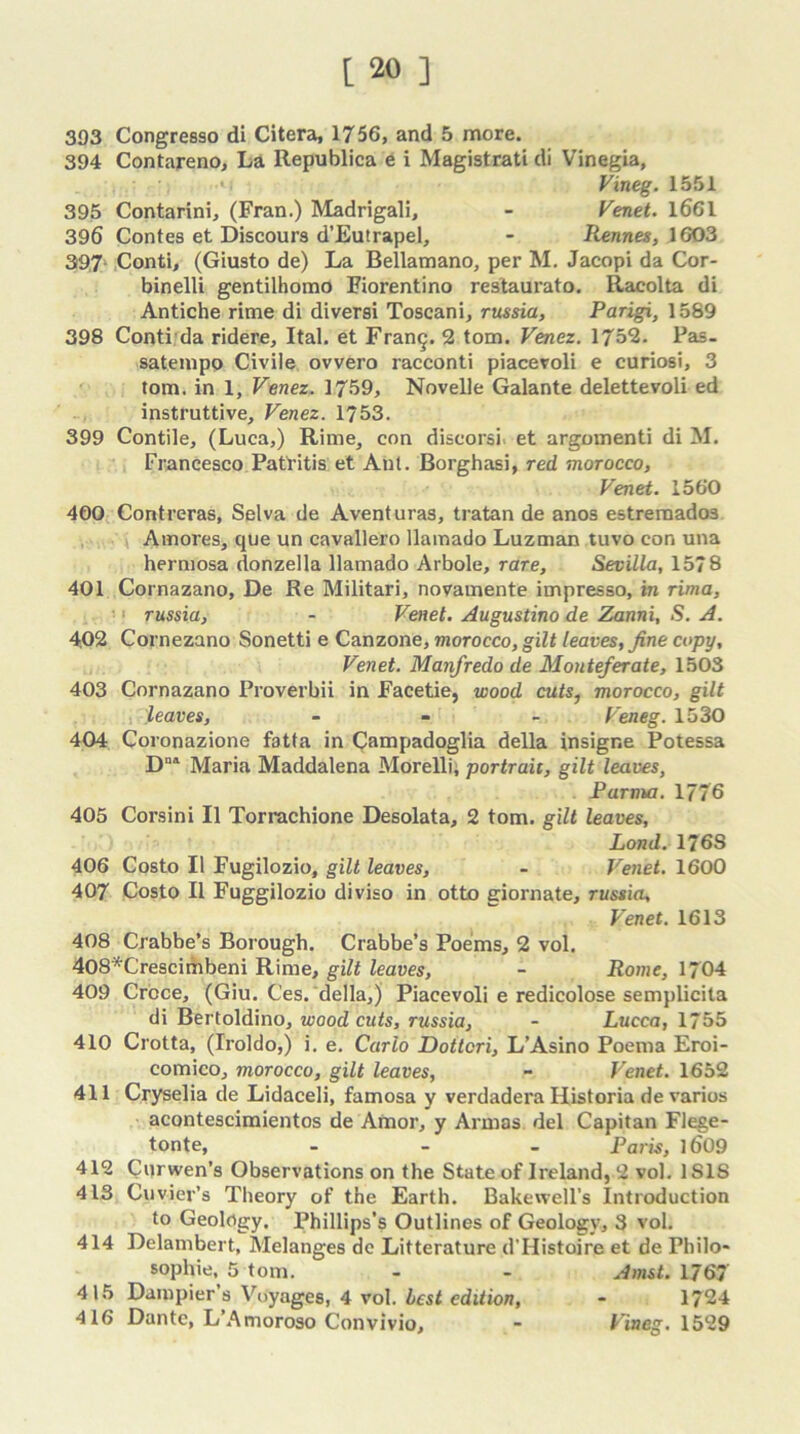 393 Congresso di Citera, 1756, and 5 more. 394 Contareno, La Republica e i Magistrati di Vinegia, Vineg. 1551 395 Contarini, (Fran.) Madrigali, - Venet. 1661 396 Contes et Discours d’Eutrapel, - Rennes, 1603 397‘ Conti, (Giusto de) La Bellamano, per M. Jacopi da Cor- binelli gentilhomo Fiorentino restaurato. Racolta di Antiche rime di diversi Toscani, russia, Parigi, 1589 398 Conti da ridere, Ital. et Franq. 2 tom. Venez. 175*2. Pas. satempo Civile ovvero racconti piaceroli e curiosi, 3 tom. in 1, Venez. 1759, Novelle Galante delettevoli ed instruttive, Venez. 1753. 399 Contile, (Luca,) Rime, con discorsi. et argomenti di M. Francesco Patritis et Ant. Borghasi, red morocco, Venet. 1560 4G0 Contreras, Selva de Aventuras, tratan de anos estremado3 Amores, que un cavallero llamado Luzman tuvo con una hermosa donzella llamado Arbole, rare, Sevilla, 1578 401 Cornazano, De Re Militari, novamente impresso, in rima, ■1 russia, - Venet. Augustino de Zanni, S. A. 402 Cornezano Sonetti e Canzone, morocco, gilt leaves, fine copy, Venet. Manfredo de Monteferate, 1503 403 Cornazano Proverbii in Facetie, wood cuts, morocco, gilt leaves, - Veneg. 1530 404 Coronazione fatta in Campadoglia della insigr.e Potessa DD1 Maria Maddalena Morelli, portrait, gilt leaves, Parma. 177 6 405 Corsini II Torrachione Desolata, 2 tom. gilt leaves, Lond. 176S 406 Costo II Fugilozio, gilt leaves, - Venet. 1600 407 Costo II Fuggilozio diviso in otto giornate, russia, Venet. 1613 408 Crabbe’s Borough. Crabbe’s Poems, 2 vol. 408*Crescimbeni Rime, gilt leaves, - Rome, 1704 409 Croce, (Giu. Ces. della,) Piacevoli e redicolose semplicita di Bertoldino, woodcuts, russia, - Lucca, 1755 410 Crotta, (Troldo,) i. e. Carlo Dottcri, L’Asino Poema Eroi- comico, morocco, gilt leaves, - Venet. 1652 411 Cryselia de Lidaceli, famosa y verdadera Ilistoria devarios acontescimientos de Amor, y Armas del Capitan Flege- tonte, ... Paris, 16'09 412 Cm wen’s Observations on the State of Ireland, 2 vol. 1 SIS 413 Cuvier’s Theory of the Earth. Bake well’s Introduction to Geology. Phillips’s Outlines of Geology, 3 vol. 414 Delambert, Melanges dc Litterature d’Histoire et de Philo- sophic, 5 tom. - - Amst. 1767 415 Dampier’s Voyages, 4 vol. best edition, - 1724 416 Dante, L’Amoroso Convivio, - Vineg. 1529