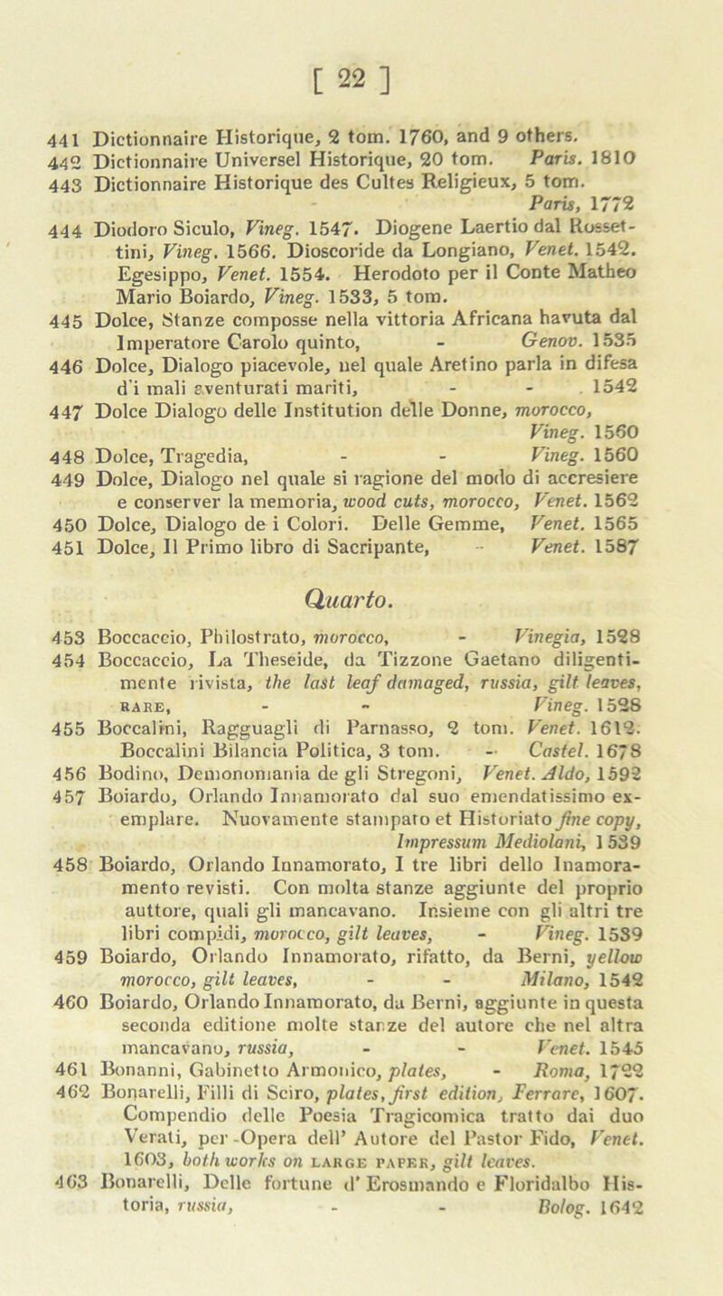 441 Dictionnaire Historique, 2 tom. 1760, and 9 others. 442 Dictionnaire Universel Historique, 20 tom. Paris. 1810 443 Dictionnaire Historique des Cultes Religieux, 5 tom. Paris, 1772 444 Diodoro Siculo, Vineg. 1547* Diogene Laertio dal Rosset- tini, Vineg. 1566. Dioscoride da Longiano, Venet. 1542. Egesippo, Venet. 1554. Herodoto per il Conte Matheo Mario Boiardo, Vineg. 1533, 5 tom. 445 Dolce, Stanze composse nella vittoria Africana havuta dal Imperatore Carolo quinto, - Genov. 1535 446 Dolce, Dialogo piacevole, nel quale Aretino parla in difesa d'i rnali aventurati mariti, - - . 1542 447 Dolce Dialogo delle Institution delie Donne, morocco, Vineg. 1560 448 Dolce, Tragedia, - - Vineg. 1560 449 Dolce, Dialogo nel quale si ragione del modo di accresiere e conserver la memoria, wood cuts, morocco, Venet. 1562 450 Dolce, Dialogo de i Colori. Delle Gemme, Venet. 1565 451 Dolce, II Primo libro di Sacripante, Venet. 1587 Quarto. 453 Boccaccio, Philostrato, morocco, - Vinegia, 1528 454 Boccaccio, La Theseide, da Tizzone Gaetano diligenti- mente rivista, the last leaf damaged, russia, gilt leaves, hake, - - Vineg. 1528 455 Boccalini, Ragguagli di Parnasso, 2 tom. Venet. 1612: Boccalini Bilancia Politica, 3 tom. - Castel. 1678 456 Bodino, Demonomania de gli Stregoni, Venet. dido, 1592 457 Boiardo, Orlando Innamorato dal suo emendatissimo ex- emplare. Nuovamente stamparo et Historiato fine copy, bnpressum Mediolani, 1 539 458 Boiardo, Orlando Innamorato, I tie libri dello Inamora- mento revisti. Con molta stanze aggiunte del proprio auttore, quali gli mancavano. Insieme con gli altri tre libri compAdi, morocco, gilt leaves, - Vineg. 1539 459 Boiardo, Orlando Innamorato, rifatto, da Berni, yellow morocco, gilt leaves, - - Milano, 1542 460 Boiardo, Orlando Innamorato, da Berni, aggiunte in questa seconda editione molte star.ze del autore che nel altra mancavano, russia, - - Venet. 1545 461 Bonanni, Gabinetto Armonico, plates, - Roma, 1722 462 Bonarelli, Filli di Sciro, plates, Jirst edition, Ferrare, 1607. Compendio delle Poesia Tragicomica tratto dai duo Verati, per-Opera dell’Autore del Pastor Fido, Venet. 1603, both works on large paper, gilt leaves. 463 Bonarelli, Delle fortune d’Erosmando e Floridalbo Ilis- toria, russia, - . Bolog. 1642