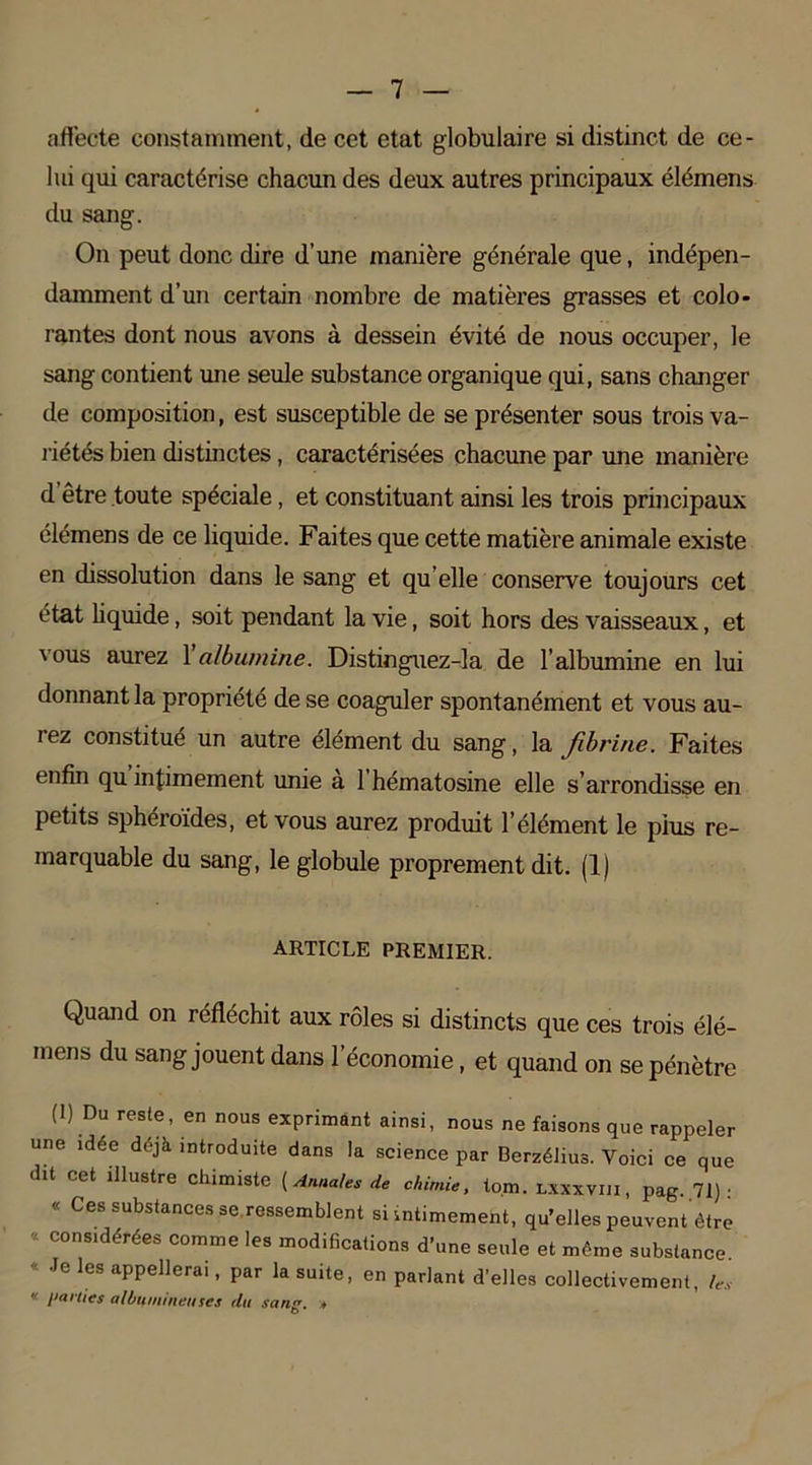 affecte constamment, de cet état globulaire si distinct de ce- lui qui caractérise chacun des deux autres principaux élémens du sang. On peut donc dire d’une manière générale que, indépen- damment d’un certain nombre de matièi’es grasses et colo- rantes dont nous avons à dessein évité de nous occuper, le sang contient une seule substance organique qui, sans changer de composition, est susceptible de se présenter sous trois va- riétés bien distinctes, caractérisées chacune par une manière d être toute spéciale, et constituant ainsi les trois principaux élémens de ce liquide. Faites que cette matière animale existe en dissolution dans le sang et qu elle conserve toujours cet état liquide, soit pendant la vie, soit hors des vaisseaux, et vous aurez 1 albumine. Distinguez-la de l’albumine en lui donnant la propriété de se coaguler spontanément et vous au- rez constitué un autre élément du sang, la fibrine. Faites enfin qu intimement unie a 1 hématosme elle s’arrondisse en petits sphéroïdes, et vous aurez produit l’élément le pius re- marquable du sang, le globule proprement dit. (1) ARTICLE PREMIER. Quand on réfléchit aux rôles si distincts que ces trois élé- mens du sang jouent dans l’économie, et quand on se pénètre (1) Du reste, en nous exprimant ainsi, nous ne faisons que rappeler une idée déjà introduite dans la science par Berzélius. Voici ce que dit cet illustre chimiste (Annales de chimie, to.m. l.yxxvui, pag. 71) : « Ces substances se ressemblent si intimement, qu’elles peuvent’étre * considérées comme les modifications d’une seule et même substance. « Je les appellerai, par la suite, en parlant d’elles collectivement, le, « l'al lies albumineuses du sans'. » G