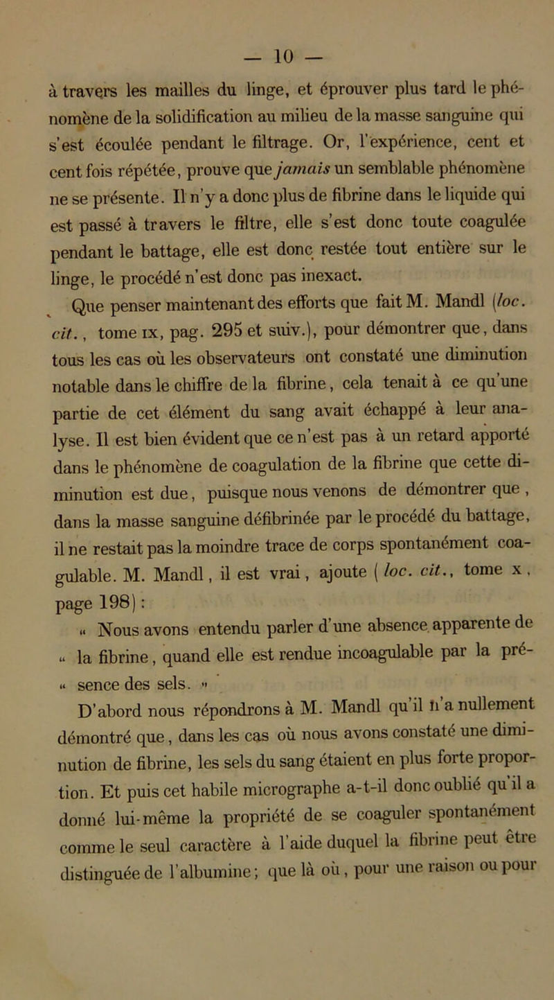 — lo- ti travers les mailles du linge, et éprouver plus tard le phé- nomène de la solidification au milieu de la masse sanguine qui s’est écoulée pendant le filtrage. Or, l’expérience, cent et cent fois répétée, prouve que jamais un semblable phénomène ne se présente. Il n’y a donc plus de fibrine dans le liquide qui est passé à travers le filtre, elle s’est donc toute coagulée pendant le battage, elle est donc restée tout entière sur le linge, le procédé n’est donc pas inexact. Que penser maintenant des efforts que fait M. Mandl [loc. cit., tome ix, pag. 295 et suiv.), pour démontrer que, dans tous les cas où les observateurs ont constaté une diminution notable dans le chiffre de la fibrine, cela tenait à ce qu’une partie de cet élément du sang avait échappé a leur ana- lyse. Il est bien évident que ce n’est pas à un retard apporté dans le phénomène de coagulation de la fibrine que cette di- minution est due, puisque nous venons de démontrer que , dans la masse sanguine défibrinée par le procédé du battage, il ne restait pas la moindre trace de corps spontanément coa- gulable. M. Mandl, il est vrai, ajoute ( loc. cit., tome x . page 198) : .. Nous avons entendu parler d’une absence apparente de u la fibrine, quand elle est rendue incoagulable par la pré- « sence des sels. >* D’abord nous répondrons à M. Mandl qu il li a nullement démontré que, dans les cas où nous avons constaté une dimi- nution de fibrine, les sels du sang étaient en plus forte propor- tion. Et puis cet habile micrographe a-t-il donc oublié qu il a donné lui-même la propriété de se coaguler spontanément comme le seul caractère à l’aide duquel la fibrine peut êtie distinguée de l’albumine ; que là où, pour une raison ou poui