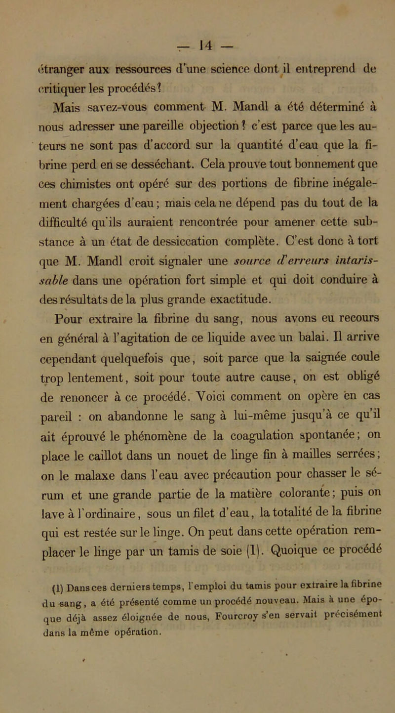 etranger aux ressources d’une science dont il entreprend de critiquer les procédés 1 Mais savez-vous comment M. Mandl a été déterminé à nous adresser une pareille objection? c’est parce que les au- teurs ne sont pas d’accord sur la quantité d’eau que la fi- brine perd en se desséchant. Cela prouve tout bonnement que ces chimistes ont opéré sur des portions de fibrine inégale- ment chargées d’eau; mais cela ne dépend pas du tout de la difficulté qu'ils auraient rencontrée pour amener cette sub- stance à un état de dessiccation complète. C’est donc à tort que M. Mandl croit signaler une source d'erreurs intaris- sable dans une opération fort simple et qui doit conduire à des résultats de la plus grande exactitude. Pour extraire la fibrine du sang, nous avons eu recours en général à l’agitation de ce liquide avec un balai. Il arrive cependant quelquefois que, soit parce que la saignée coule trop lentement, soit pour toute autre cause, on est obligé de renoncer à ce procédé. Voici comment on opère en cas pareil : on abandonne le sang à lui-même jusqu’à ce qu’il ait éprouvé le phénomène de la coagulation spontanée ; on place le caillot dans un nouet de linge fin à mailles serrées ; on le malaxe dans l’eau avec précaution pour chasser le sé- * . rum et une grande partie de la matière colorante ;. puis on lave à 1 ordinaire, sous un filet d’eau, la totalité de la fibrine qui est restée sur le linge. On peut dans cette opération rem- placer le linge par un tamis de soie (1). Quoique ce procédé {1) Dans ces derniers temps, l'emploi du tamis pour extraire la fibrine du sang, a été présenté comme un procédé nouveau. Mais à une épo- que déjà assez éloignée de nous, Fourcroy s’en servait précisément dans la même opération.