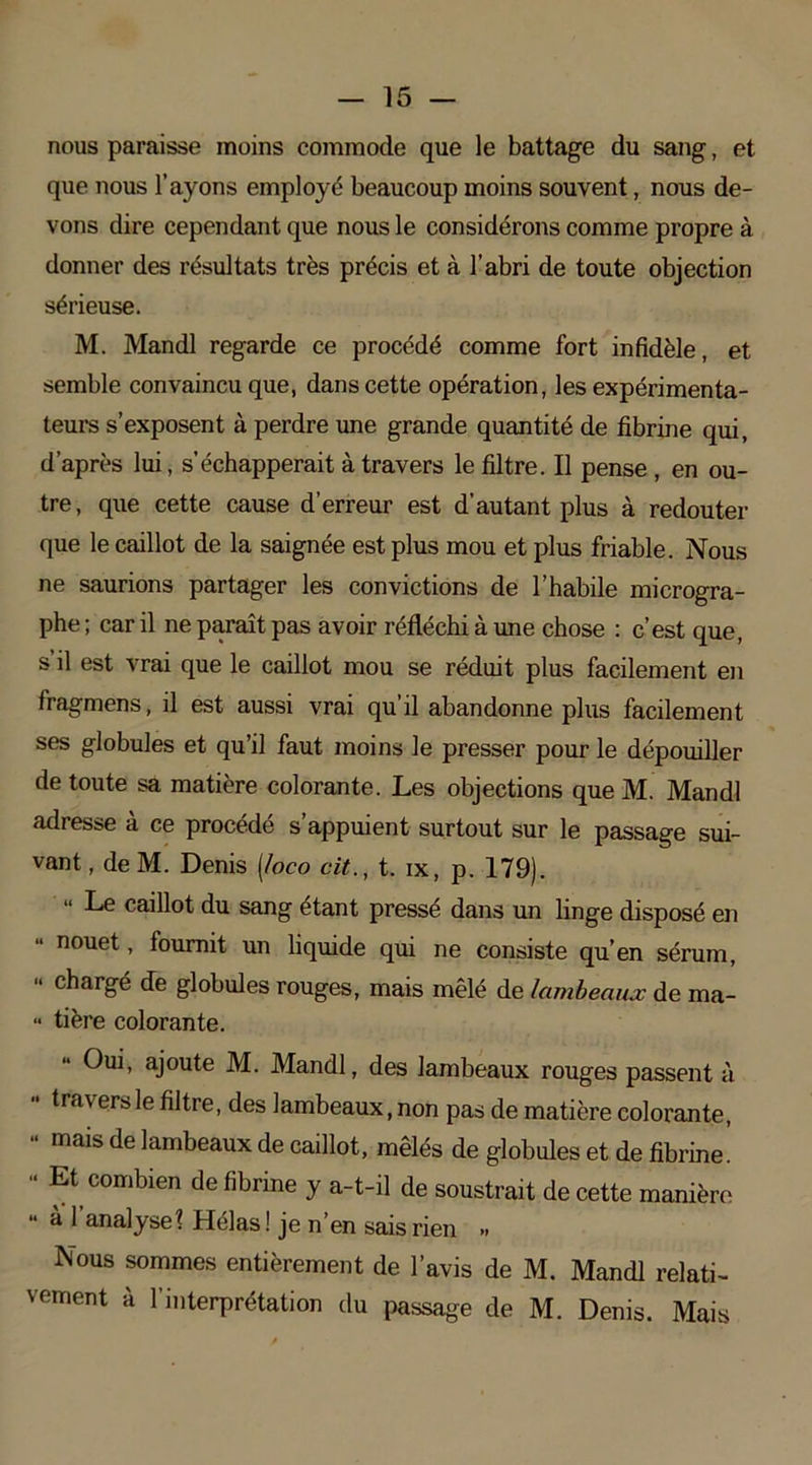 nous paraisse moins commode que le battage du sang, et que nous l’ayons employé beaucoup moins souvent, nous de- vons dire cependant que nous le considérons comme propre à donner des résultats très précis et à l’abri de toute objection sérieuse. M. Mandl regarde ce procédé comme fort infidèle, et semble convaincu que, dans cette opération, les expérimenta- teurs s’exposent à perdre une grande quantité de fibrine qui, d’après lui, s’échapperait à travers le filtre. Il pense , en ou- tre, que cette cause d’erreur est d’autant plus à redouter que le caillot de la saignée est plus mou et plus friable. Nous ne saurions partager les convictions de l’habile microgra- phe ; car il ne paraît pas avoir réfléchi à une chose : c’est que, s il est vrai que le caillot mou se réduit plus facilement en fragmens, il est aussi vrai qu’il abandonne plus facilement ses globules et qu’il faut moins le presser pour le dépouiller de toute sa matière colorante. Les objections que M Mandl adresse à ce procédé s’appuient surtout sur le passage sui- vant , de M. Denis [loco cit., t. ix, p. 179). Le caillot du sang étant pressé dans un linge disposé en nouet, fournit un liquide qui ne consiste qu’en sérum,  chargé de globules rouges, mais mêlé de lambeaux de ma- •• tière colorante. Oui, ajoute M. Mandl, des lambeaux rouges passent à •• travers le filtre, des lambeaux, non pas de matière colorante, “ mais de lambeaux de caillot, mêlés de globules et de fibrine. “ Et( combien de fibrine y a-t-il de soustrait de cette manière *• à l'analyse t Hélas ! je n’en sais rien „ Nous sommes entièrement de l’avis de M. Mandl relati- vement à l’interprétation du passage de M. Denis. Mais