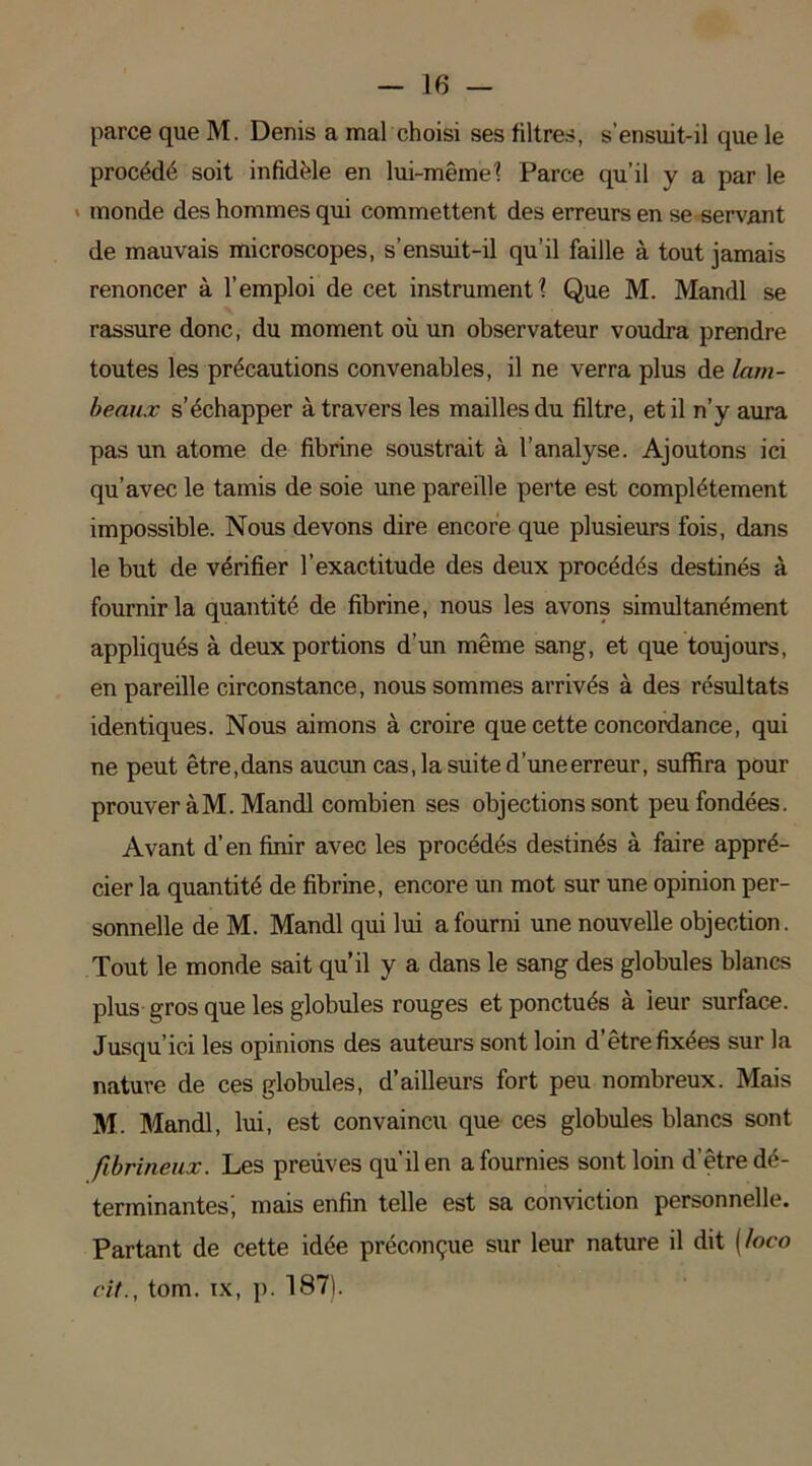 parce que M. Denis a mal choisi ses filtres, s’ensuit-il que le procédé soit infidèle en lui-même? Parce qu’il y a par le monde des hommes qui commettent des erreurs en se servant de mauvais microscopes, s’ensuit-il qu’il faille à tout jamais renoncer à l’emploi de cet instrument? Que M. Mandl se rassure donc, du moment où un observateur voudra prendre toutes les précautions convenables, il ne verra plus de lam- beaux s’échapper à travers les mailles du filtre, et il n’y aura pas un atome de fibrine soustrait à l’analyse. Ajoutons ici qu’avec le tamis de soie une pareille perte est complètement impossible. Nous devons dire encore que plusieurs fois, dans le but de vérifier l’exactitude des deux procédés destinés à fournir la quantité de fibrine, nous les avons simultanément appliqués à deux portions d’un même sang, et que toujours, en pareille circonstance, nous sommes arrivés à des résultats identiques. Nous aimons à croire que cette concordance, qui ne peut être, dans aucun cas, la suite d’une erreur, suffira pour prouver à M. Mandl combien ses objections sont peu fondées. Avant d’en finir avec les procédés destinés à faire appré- cier la quantité de fibrine, encore un mot sur une opinion per- sonnelle de M. Mandl qui lui a fourni une nouvelle objection. Tout le monde sait qu’il y a dans le sang des globules blancs plus gros que les globules rouges et ponctués à leur surface. Jusqu’ici les opinions des auteurs sont loin d’être fixées sur la nature de ces globules, d’ailleurs fort peu nombreux. Mais M. Mandl, lui, est convaincu que ces globules blancs sont fibrineux. Les preuves qu’il en a fournies sont loin d'être dé- terminantes', mais enfin telle est sa conviction personnelle. Partant de cette idée préconçue sur leur nature il dit (loco cit., tom. ix, p. 187).