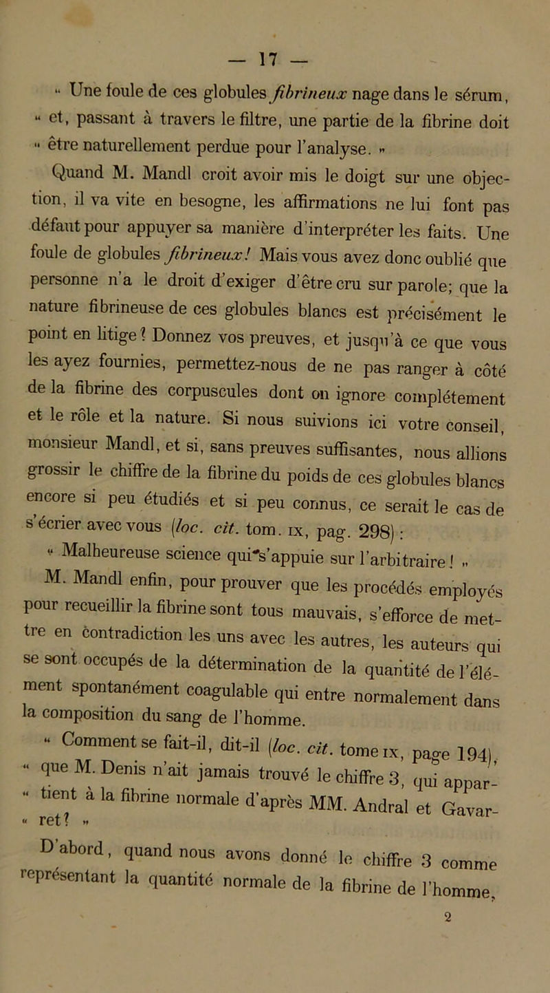 “ ^ne foule de ces globules fibrineux nage dans le sérum, “ et- passant à travers le filtre, une partie de la fibrine doit •• être naturellement perdue pour l’analyse. » Quand M. Mandl croit avoir mis le doigt sur une objec- tion, il va vite en besogne, les affirmations ne lui font pas défaut pour appuyer sa manière d’interpréter les faits. Une foule de globules fibrineuxl Mais vous avez donc oublié que personne n’a le droit d’exiger d’être cru sur parole; que la nature fibrineuse de ces globules blancs est précisément le point en litige? Donnez vos preuves, et jusqu’à ce que vous les ayez fournies, permettez-nous de ne pas ranger à côté de la fibrine des corpuscules dont on ignore complètement et le rôle et la nature. Si nous suivions ici votre conseil, monsieur Mandl, et si, sans preuves suffisantes, nous allions grossir le chiffre de la fibrine du poids de ces globules blancs encore si peu étudiés et si peu connus, ce serait le cas de s’écrier avec vous (/oc. oit. tom. ix, pag. 298) : V Malheureuse science qui^s’appuie sur l’arbitraire J .. M. Mandl enfin, pour prouver que les procédés employés pour recueillir la fibrine sont tous mauvais, s’efforce de met- tre en contradiction les uns avec les autres, les auteurs qui se sont occupés de la détermination de la quantité de l’élé- ment spontanément coagulable qui entre normalement dans la composition du sang de l’homme. ■ Commentse “‘-a. at-H (loc. oit. tome ix, page 1941 - que M. Denis n'ait jamais trouvé le chiffre 3, qui appar- - tient à la fibrine normale d'après MM. Andral et Gavar- D abord, quand nous avons donné le chiffre 3 comme représentant la quantité normale de la fibrine de l’homme. 2